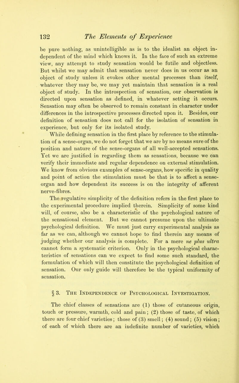 be pure nothing, as unintelligible as is to the idealist an object in- dependent of the mind which knows it. In the face of such an extreme view, any attempt to study sensation would be futile and objectless. But whilst we may admit that sensation never does in us occur as an object of study unless it evokes other mental processes than itself, whatever they may be, we may yet maintain that sensation is a real object of study. In the introspection of sensation, our observation is directed upon sensation as defined, in whatever setting it occurs. Sensation may often be observed to remain constant in character under differences in the introspective processes directed upon it. Besides, our definition of sensation does not call for the isolation of sensation in experience, but only for its isolated study. While defining sensation in the first place by reference to the stimula- tion of a sense-organ, we do not forget that we are by no means sure of the position and nature of the sense-organs of all well-accepted sensations. Yet we are justified in regarding them as sensations, because we can verify their immediate and regular dependence on external stimulation. We know from obvious examples of sense-organs, how specific in quality and point of action the stimulation must be that is to affect a sense- organ and how dependent its success is on the integrity of afferent nerve-fibres. The regulative simplicity of the definition refers in the first place to the experimental procedure implied therein. Simplicity of some kind will, of course, also be a characteristic of the psychological nature of the sensational element. But we cannot presume upon the ultimate psychological definition. We must just carry experimental analysis as far as we can, although we cannot hope to find therein any means of judging whether our analysis is complete. For a mere ne plus ultra cannot form a systematic criterion. Only in the psychological charac- teristics of sensations can we expect to find some such standard, the formulation of which will then constitute the psychological definition of sensation. Our only guide will therefore be the typical uniformity of sensation. § 3. The Independence of Psychological Investigation. The chief classes of sensations are (1) those of cutaneous origin, touch or pressure, warmth, cold and pain; (2) those of taste, of which there are four chief varieties; those of (3) smell; (4) sound ; (5) vision; of each of which there are an indefinite number of varieties, which