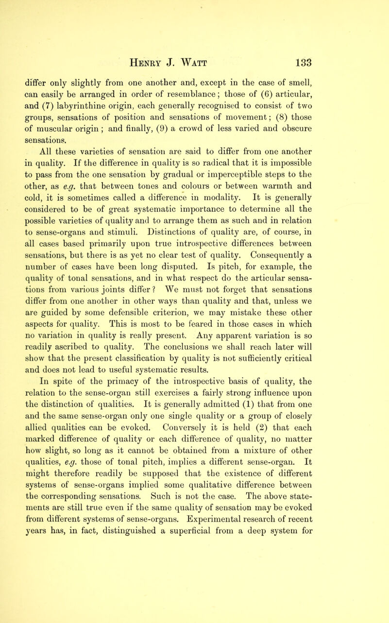 differ only slightly from one another and, except in the case of smell, can easily be arranged in order of resemblance; those of (6) articular, and (7) labyrinthine origin, each generally recognised to consist of two groups, sensations of position and sensations of movement; (8) those of muscular origin; and finally, (9) a crowd of less varied and obscure sensations. All these varieties of sensation are said to differ from one another in quality. If the difference in quality is so radical that it is impossible to pass from the one sensation by gradual or imperceptible steps to the other, as e.g. that between tones and colours or between warmth and cold, it is sometimes called a difference in modality. It is generally considered to be of great systematic importance to determine all the possible varieties of quality and to arrange them as such and in relation to sense-organs and stimuli. Distinctions of quality are, of course, in all cases based primarily upon true introspective differences between sensations, but there is as yet no clear test of quality. Consequently a number of cases have been long disputed. Is pitch, for example, the quality of tonal sensations, and in what respect do the articular sensa- tions from various joints differ? We must not forget that sensations differ from one another in other ways than quality and that, unless we are guided by some defensible criterion, we may mistake these other aspects for quality. This is most to be feared in those cases in which no variation in quality is really present. Any apparent variation is so readily ascribed to quality. The conclusions we shall reach later will show that the present classification by quality is not sufficiently critical and does not lead to useful systematic results. In spite of the primacy of the introspective basis of quality, the relation to the sense-organ still exercises a fairly strong influence upon the distinction of qualities. It is generally admitted (1) that from one and the same sense-organ only one single quality or a group of closely allied qualities can be evoked. Conversely it is held (2) that each marked difference of quality or each difference of quality, no matter how slight, so long as it cannot be obtained from a mixture of other qualities, e.g. those of tonal pitch, implies a different sense-organ. It might therefore readily be supposed that the existence of different systems of sense-organs implied some qualitative difference between the corresponding sensations. Such is not the case. The above state- ments are still true even if the same quality of sensation maybe evoked from different systems of sense-organs. Experimental research of recent years has, in fact, distinguished a superficial from a deep system for