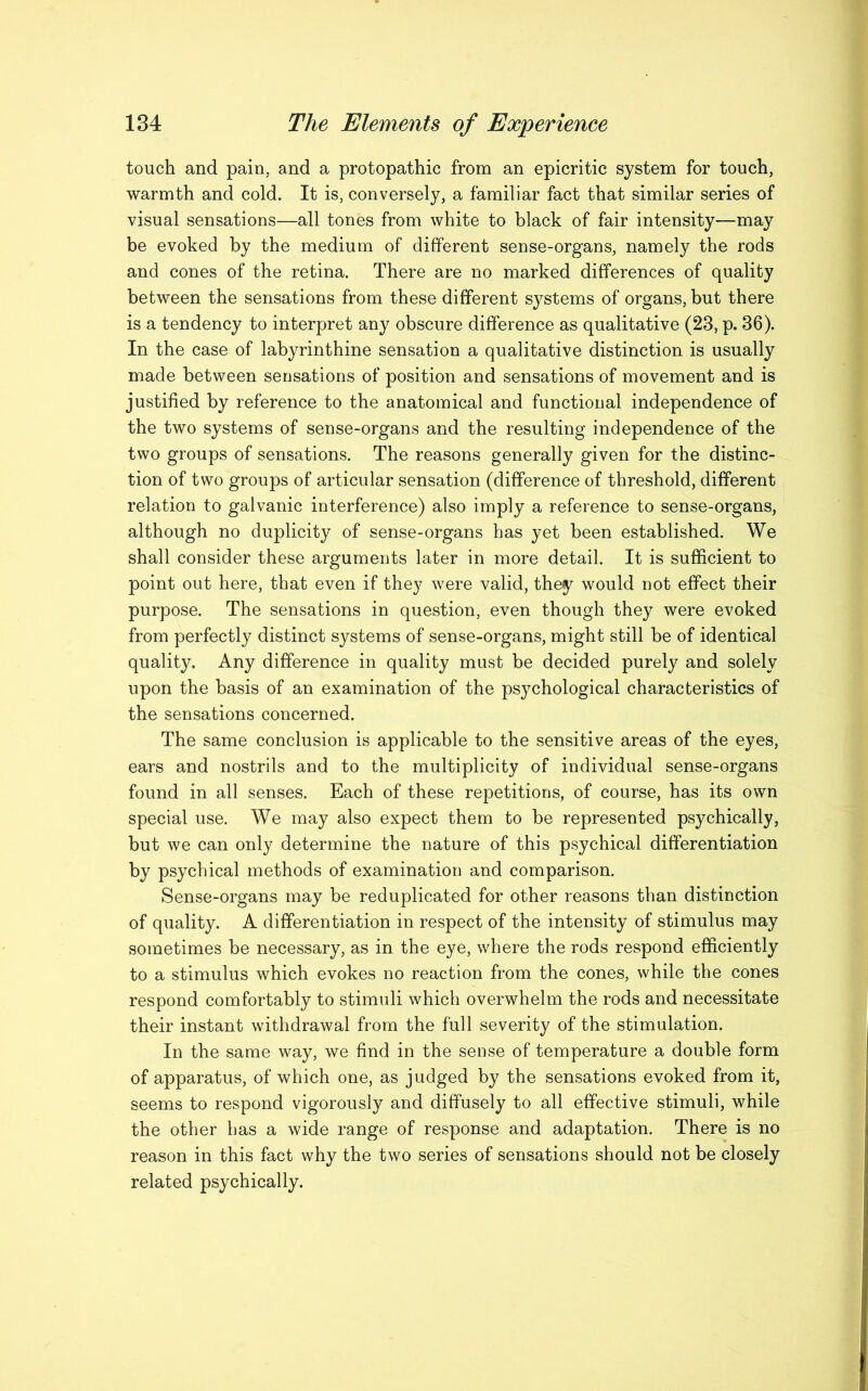 touch and pain, and a protopathic from an epicritic system for touch, warmth and cold. It is, conversely, a familiar fact that similar series of visual sensations—all tones from white to black of fair intensity—may be evoked by the medium of different sense-organs, namely the rods and cones of the retina. There are no marked differences of quality between the sensations from these different systems of organs, but there is a tendency to interpret any obscure difference as qualitative (23, p. 36). In the case of labyrinthine sensation a qualitative distinction is usually made between sensations of position and sensations of movement and is justified by reference to the anatomical and functional independence of the two systems of sense-organs and the resulting independence of the two groups of sensations. The reasons generally given for the distinc- tion of two groups of articular sensation (difference of threshold, different relation to galvanic interference) also imply a reference to sense-organs, although no duplicity of sense-organs has yet been established. We shall consider these arguments later in more detail. It is sufficient to point out here, that even if they were valid, they would not effect their purpose. The sensations in question, even though they were evoked from perfectly distinct systems of sense-organs, might still be of identical quality. Any difference in quality must be decided purely and solely upon the basis of an examination of the psychological characteristics of the sensations concerned. The same conclusion is applicable to the sensitive areas of the eyes, ears and nostrils and to the multiplicity of individual sense-organs found in all senses. Each of these repetitions, of course, has its own special use. We may also expect them to be represented psychically, but we can only determine the nature of this psychical differentiation by psychical methods of examination and comparison. Sense-organs may be reduplicated for other reasons than distinction of quality. A differentiation in respect of the intensity of stimulus may sometimes be necessary, as in the eye, where the rods respond efficiently to a stimulus which evokes no reaction from the cones, while the cones respond comfortably to stimuli which overwhelm the rods and necessitate their instant withdrawal from the full severity of the stimulation. In the same way, we find in the sense of temperature a double form of apparatus, of which one, as judged by the sensations evoked from it, seems to respond vigorously and diffusely to all effective stimuli, while the other has a wide range of response and adaptation. There is no reason in this fact why the two series of sensations should not be closely related psychically.