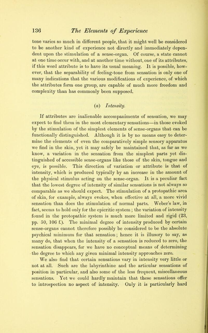 tone varies so much in different people, that it might well be considered to be another kind of experience not directly and immediately depen- dent upon the stimulation of a sense-organ. Of course, a state cannot at one time occur with, and at another time without, one of its attributes, if this word attribute is to have its usual meaning. It is possible, how- ever, that the separability of feeling-tone from sensation is only one of many indications that the various modifications of experience, of which the attributes form one group, are capable of much more freedom and complexity than has commonly been supposed. (a) Intensity. If attributes are inalienable accompaniments of sensation, we may expect to find them in the most elementary sensations—in those evoked by the stimulation of the simplest elements of sense-organs that can be functionally distinguished. Although it is by no means easy to deter- mine the elements of even the comparatively simple sensory apparatus we find in the skin, yet it may safely be maintained that, as far as we know, a variation in the sensation from the simplest parts yet dis- tinguished of accessible sense-organs like those of the skin, tongue and eye, is possible. This direction of variation or attribute is that of intensity, which is produced typically by an increase in the amount of the physical stimulus acting on the sense-organ. It is a peculiar fact that the lowest degree of intensity of similar sensations is not always so comparable as we should expect. The stimulation of a protopathic area of skin, for example, always evokes, when effective at all, a more vivid sensation than does the stimulation of normal parts. Weber’s law, in fact, seems to hold only for the epicritic system ; the variation of intensity found in the protopathic system is much more limited and rigid (23, pp. 50, 106 f.). The minimal degree of intensity produced by certain sense-organs cannot therefore possibly be considered to be the absolute psychical minimum for that sensation; hence it is illusory to say, as many do, that when the intensity of a sensation is reduced to zero, the sensation disappears, for we have no conceptual means of determining the degree to which any given minimal intensity approaches zero. We also find that certain sensations vary in intensity very little or not at all. Such are the labyrinthine and the articular sensations of position in particular, and also some of the less frequent, miscellaneous sensations. Yet we could hardly maintain that these sensations offer to introspection no aspect of intensity. Only it is particularly hard