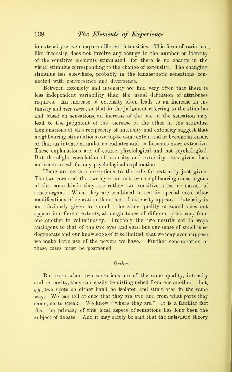 in extensity as we compare different intensities. This form of variation, like intensity, does not involve any change in the number or identity of the sensitive elements stimulated; for there is no change in the visual stimulus corresponding to the change of extensity. The changing stimulus lies elsewhere, probably in the kinaesthetic sensations con- nected with convergence and divergence. Between extensity and intensity we find very often that there is less independent variability than the usual definition of attributes requires. An increase of ex tensity often leads to an increase in in- tensity and vice versa, so that in the judgment referring to the stimulus and based on sensations, an increase of the one in the sensation may lead to the judgment of the increase of the other in the stimulus. Explanations of this reciprocity of intensity and extensity suggest that neighbouring stimulations overlap to some extent and so become intenser, or that an intense stimulation radiates and so becomes more extensive. These explanations are, of course, physiological and not psychological. But the slight correlation of intensity and extensity thus given does not seem to call for any psychological explanation. There are certain exceptions to the rule for extensity just given. The two ears and the two eyes are not two neighbouring sense-organs of the same kind ; they are rather two sensitive areas or masses of sense-organs. When they are combined to certain special uses, other modifications of sensation than that of extensity appear. Extensity is not obviously given in sound ; the same quality of sound does not appear in different extents, although tones of different pitch vary from one another in voluminosity. Probably the two nostrils act in ways analogous to that of the two eyes and ears, but our sense of smell is so degenerate and our knowledge of it so limited, that we may even suppose we make little use of the powers we have. Further consideration of these cases must be postponed. Order. But even when two sensations are of the same quality, intensity and extensity, they can easily be distinguished from one another. Let, e.g., two spots on either hand be isolated and stimulated in the same way. We can tell at once that they are two and from what parts they came, so to speak. We know “where they are.” It is a familiar fact that the primacy of this local aspect of sensations has long been the subject of debate. And it may safely be said that the nativistic theory