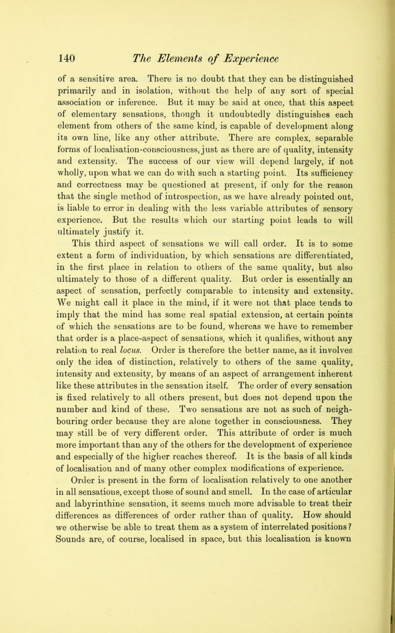 of a sensitive area. There is no doubt that they can be distinguished primarily and in isolation, without the help of any sort of special association or inference. But it may be said at once, that this aspect of elementary sensations, though it undoubtedly distinguishes each element from others of the same kind, is capable of development along its own line, like any other attribute. There are complex, separable forms of localisation-consciousness, just as there are of quality, intensity and extensity. The success of our view will depend largely, if not wholly, upon what we can do with such a starting point. Its sufficiency and correctness may be questioned at present, if only for the reason that the single method of introspection, as we have already pointed out, is liable to error in dealing with the less variable attributes of sensory experience. But the results which our starting point leads to will ultimately justify it. This third aspect of sensations we will call order. It is to some extent a form of individuation, by which sensations are differentiated, in the first place in relation to others of the same quality, but also ultimately to those of a different quality. But order is essentially an aspect of sensation, perfectly comparable to intensity and extensity. We might call it place in the mind, if it were not that place tends to imply that the mind has some real spatial extension, at certain points of which the sensations are to be found, whereas we have to remember that order is a place-aspect of sensations, which it qualifies, without any relation to real locus. Order is therefore the better name, as it involves only the idea of distinction, relatively to others of the same quality, intensity and extensity, by means of an aspect of arrangement inherent like these attributes in the sensation itself. The order of every sensation is fixed relatively to all others present, but does not depend upon the number and kind of these. Two sensations are not as such of neigh- bouring order because they are alone together in consciousness. They may still be of very different order. This attribute of order is much more important than any of the others for the development of experience and especially of the higher reaches thereof. It is the basis of all kinds of localisation and of many other complex modifications of experience. Order is present in the form of localisation relatively to one another in all sensations, except those of sound and smell. In the case of articular and labyrinthine sensation, it seems much more advisable to treat their differences as differences of order rather than of quality. How should we otherwise be able to treat them as a system of interrelated positions ? Sounds are, of course, localised in space, but this localisation is known