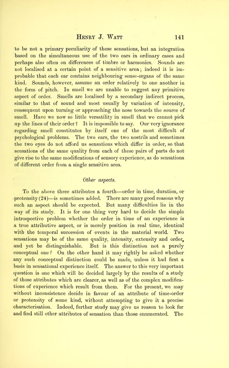 to be not a primary peculiarity of these sensations, but an integration based on the simultaneous use of the two ears in ordinary cases and perhaps also often on differences of timbre or harmonics. Sounds are not localised at a certain point of a sensitive area; indeed it is im- probable that each ear contains neighbouring sense-organs of the same kind. Sounds, however, assume an order relatively to one another in the form of pitch. In smell we are unable to suggest any primitive aspect of order. Smells are localised by a secondary indirect process, similar to that of sound and most usually by variation of intensity, consequent upon turning or approaching the nose towards the source of smell. Have we now so little versatility in smell that we cannot pick up the lines of their order ? It is impossible to say. Our very ignorance -regarding smell constitutes by itself one of the most difficult of psychological problems. The two ears, the two nostrils and sometimes the two eyes do not afford us sensations which differ in order, so that sensations of the same quality from each of these pairs of parts do not give rise to the same modifications of sensory experience, as do sensations of different order from a single sensitive area. Other aspects. To the above three attributes a fourth—order in time, duration, or protensity (24)—is sometimes added. There are many good reasons why such an aspect should be expected. But many difficulties lie in the way of its study. It is for one thing very hard to decide the simple introspective problem whether the order in time of an experience is a true attributive aspect, or is merely position in real time, identical with the temporal succession of events in the material world. Two sensations may be of the same quality, intensity, extensity and order, and yet be distinguishable. But is this distinction not a purely conceptual one ? On the other hand it may rightly be asked whether any such conceptual distinction could be made, unless it had first a basis in sensational experience itself. The answer to this very important question is one which will be decided largely by the results of a study of those attributes which are clearer, as well as of the complex modifica- tions of experience which result from them. For the present, we may without inconsistence decide in favour of an attribute of time-order or protensity of some kind, without attempting to give it a precise characterisation. Indeed, further study may give us reason to look for and find still other attributes of sensation than those enumerated. The