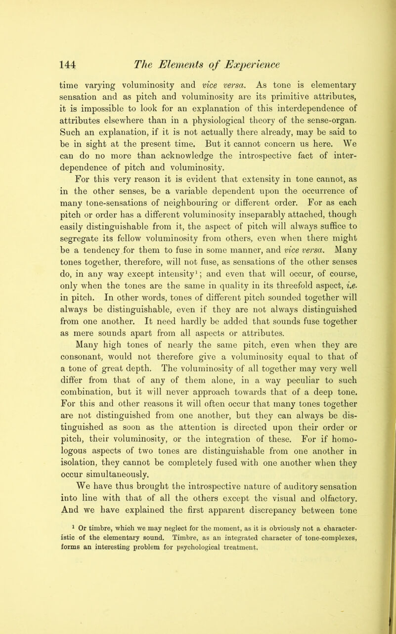 time varying voluminosity and vice versa. As tone is elementary sensation and as pitch and voluminosity are its primitive attributes, it is impossible to look for an explanation of this interdependence of attributes elsewhere than in a physiological theory of the sense-organ. Such an explanation, if it is not actually there already, may be said to be in sight at the present time. But it cannot concern us here. We can do no more than acknowledge the introspective fact of inter- dependence of pitch and voluminosity. For this very reason it is evident that extensity in tone cannot, as in the other senses, be a variable dependent upon the occurrence of many tone-sensations of neighbouring or different order. For as each pitch or order has a different voluminosity inseparably attached, though easily distinguishable from it, the aspect of pitch will always suffice to segregate its fellow voluminosity from others, even when there might be a tendency for them to fuse in some manner, and vice versa. Many tones together, therefore, will not fuse, as sensations of the other senses do, in any way except intensity1; and even that will occur, of course, only when the tones are the same in quality in its threefold aspect, i.e. in pitch. In other words, tones of different pitch sounded together will always be distinguishable, even if they are not always distinguished from one another. It need hardly be added that sounds fuse together as mere sounds apart from all aspects or attributes. Many high tones of nearly the same pitch, even when they are consonant, would not therefore give a voluminosity equal to that of a tone of great depth. The voluminosity of all together may very well differ from that of any of them alone, in a way peculiar to such combination, but it will never approach towards that of a deep tone. For this and other reasons it will often occur that many tones together are not distinguished from one another, but they can always be dis- tinguished as soon as the attention is directed upon their order or pitch, their voluminosity, or the integration of these. For if homo- logous aspects of two tones are distinguishable from one another in isolation, they cannot be completely fused with one another when they occur simultaneously. We have thus brought the introspective nature of auditory sensation into line with that of all the others except the visual and olfactory. And we have explained the first apparent discrepancy between tone 1 Or timbre, which we may neglect for the moment, as it is obviously not a character- istic of the elementary sound. Timbre, as an integrated character of tone-complexes, forms an interesting problem for psychological treatment.