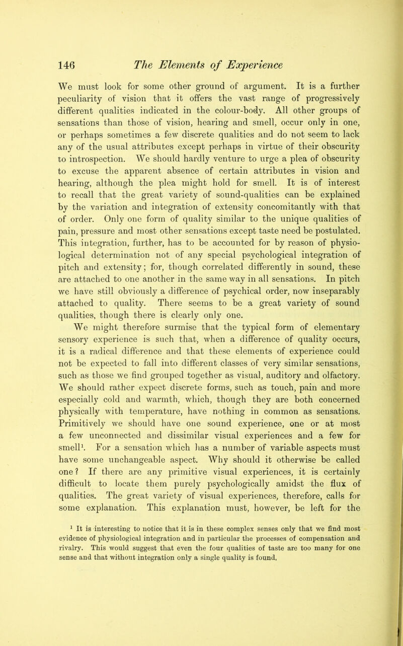 We must look for some other ground of argument. It is a further peculiarity of vision that it offers the vast range of progressively different qualities indicated in the colour-body. All other groups of sensations than those of vision, hearing and smell, occur only in one, or perhaps sometimes a few discrete qualities and do not seem to lack any of the usual attributes except perhaps in virtue of their obscurity to introspection. We should hardly venture to urge a plea of obscurity to excuse the apparent absence of certain attributes in vision and hearing, although the plea might hold for smell. It is of interest to recall that the great variety of sound-qualities can be explained by the variation and integration of extensity concomitantly with that of order. Only one form of quality similar to the unique qualities of pain, pressure and most other sensations except taste need be postulated. This integration, further, has to be accounted for by reason of physio- logical determination not of any special psychological integration of pitch and extensity; for, though correlated differently in sound, these are attached to one another in the same way in all sensations. In pitch we have still obviously a difference of psychical order, now inseparably attached to quality. There seems to be a great variety of sound qualities, though there is clearly only one. We might therefore surmise that the typical form of elementary sensory experience is such that, when a difference of quality occurs, it is a radical difference and that these elements of experience could not be expected to fall into different classes of very similar sensations, such as those we find grouped together as visual, auditory and olfactory. We should rather expect discrete forms, such as touch, pain and more especially cold and warmth, which, though they are both concerned physically with temperature, have nothing in common as sensations. Primitively we should have one sound experience, one or at most a few unconnected and dissimilar visual experiences and a few for smell1. For a sensation which has a number of variable aspects must have some unchangeable aspect. Why should it otherwise be called one ? If there are any primitive visual experiences, it is certainly difficult to locate them purely psychologically amidst the flux of qualities. The great variety of visual experiences, therefore, calls for some explanation. This explanation must, however, be left for the 1 It is interesting to notice that it is in these complex senses only that we find most evidence of physiological integration and in particular the processes of compensation and rivalry. This would suggest that even the four qualities of taste are too many for one sense and that without integration only a single quality is found.