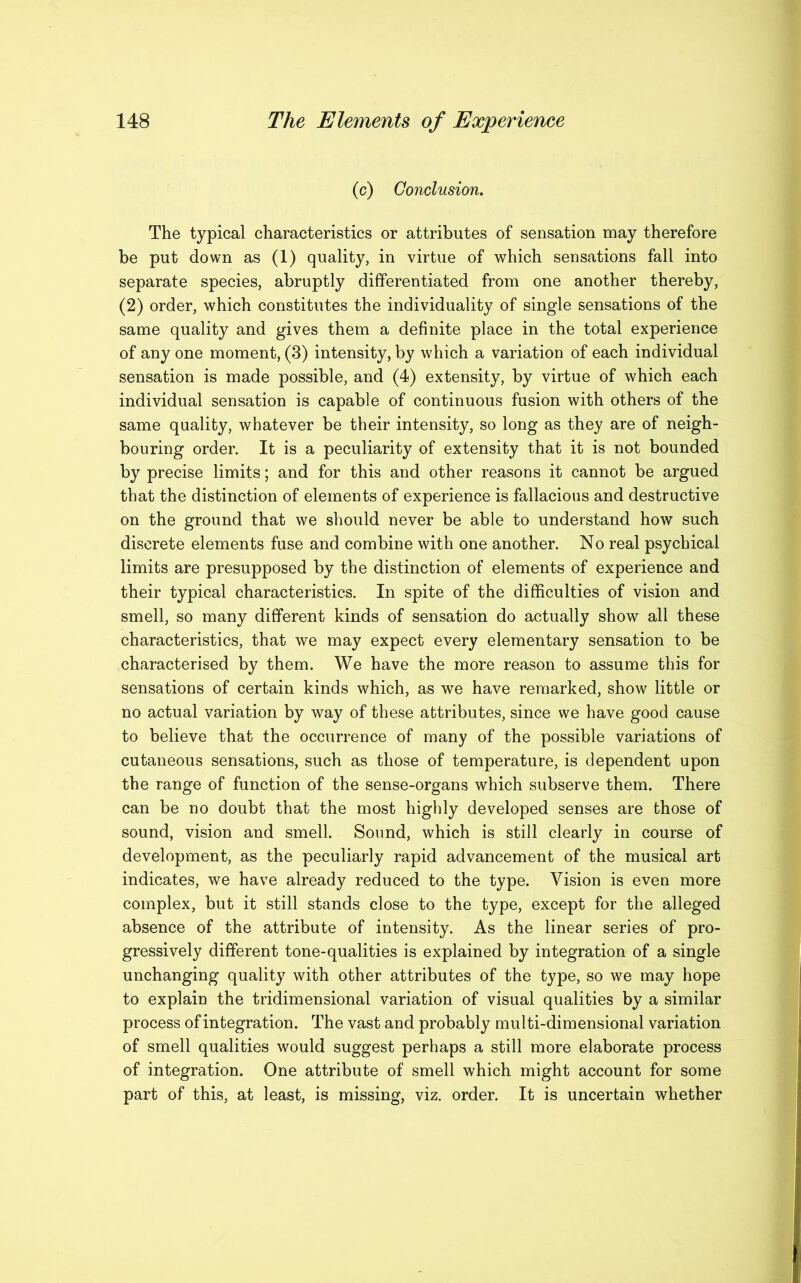 (c) Conclusion. The typical characteristics or attributes of sensation may therefore be put down as (1) quality, in virtue of which sensations fall into separate species, abruptly differentiated from one another thereby, (2) order, which constitutes the individuality of single sensations of the same quality and gives them a definite place in the total experience of any one moment, (3) intensity, by which a variation of each individual sensation is made possible, and (4) extensity, by virtue of which each individual sensation is capable of continuous fusion with others of the same quality, whatever be their intensity, so long as they are of neigh- bouring order. It is a peculiarity of extensity that it is not bounded by precise limits; and for this and other reasons it cannot be argued that the distinction of elements of experience is fallacious and destructive on the ground that we should never be able to understand how such discrete elements fuse and combine with one another. No real psychical limits are presupposed by the distinction of elements of experience and their typical characteristics. In spite of the difficulties of vision and smell, so many different kinds of sensation do actually show all these characteristics, that we may expect every elementary sensation to be characterised by them. We have the more reason to assume this for sensations of certain kinds which, as we have remarked, show little or no actual variation by way of these attributes, since we have good cause to believe that the occurrence of many of the possible variations of cutaneous sensations, such as those of temperature, is dependent upon the range of function of the sense-organs which subserve them. There can be no doubt that the most highly developed senses are those of sound, vision and smell. Sound, which is still clearly in course of development, as the peculiarly rapid advancement of the musical art indicates, we have already reduced to the type. Vision is even more complex, but it still stands close to the type, except for the alleged absence of the attribute of intensity. As the linear series of pro- gressively different tone-qualities is explained by integration of a single unchanging quality with other attributes of the type, so we may hope to explain the tridimensional variation of visual qualities by a similar process of integration. The vast and probably multi-dimensional variation of smell qualities would suggest perhaps a still more elaborate process of integration. One attribute of smell which might account for some part of this, at least, is missing, viz. order. It is uncertain whether