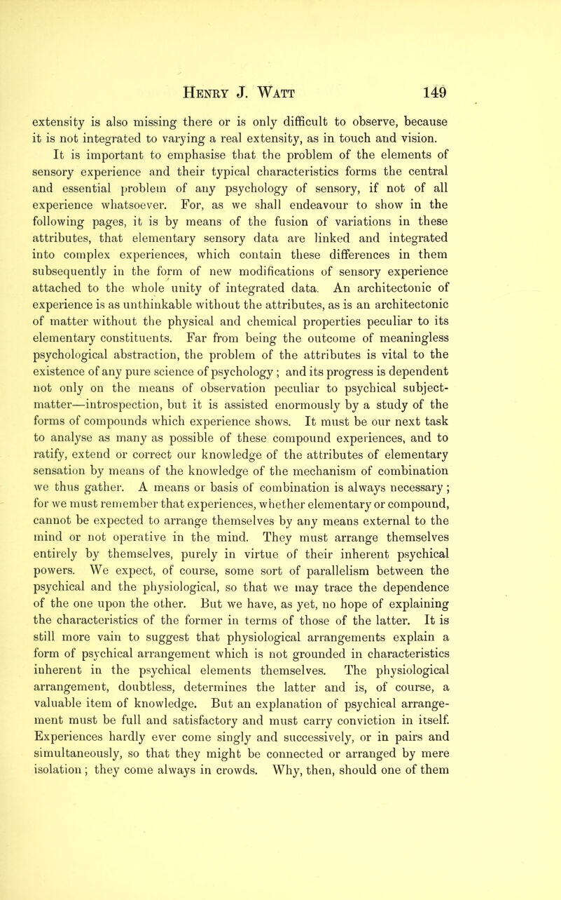 extensity is also missing there or is only difficult to observe, because it is not integrated to varying a real extensity, as in touch and vision. It is important to emphasise that the problem of the elements of sensory experience and their typical characteristics forms the central and essential problem of any psychology of sensory, if not of all experience whatsoever. For, as we shall endeavour to show in the following pages, it is by means of the fusion of variations in these attributes, that elementary sensory data are linked and integrated into complex experiences, which contain these differences in them subsequently in the form of new modifications of sensory experience attached to the whole unity of integrated data. An architectonic of experience is as unthinkable without the attributes, as is an architectonic of matter without the physical and chemical properties peculiar to its elementary constituents. Far from being the outcome of meaningless psychological abstraction, the problem of the attributes is vital to the existence of any pure science of psychology ; and its progress is dependent not only on the means of observation peculiar to psychical subject- matter—introspection, but it is assisted enormously by a study of the forms of compounds which experience shows. It must be our next task to analyse as many as possible of these compound experiences, and to ratify, extend or correct our knowledge of the attributes of elementary sensation by means of the knowledge of the mechanism of combination we thus gather. A means or basis of combination is always necessary; for we must remember that experiences, whether elementary or compound, cannot be expected to arrange themselves by any means external to the mind or not operative in the mind. They must arrange themselves entirely by themselves, purely in virtue of their inherent psychical powers. We expect, of course, some sort of parallelism between the psychical and the physiological, so that we may trace the dependence of the one upon the other. But we have, as yet, no hope of explaining the characteristics of the former in terms of those of the latter. It is still more vain to suggest that physiological arrangements explain a form of psychical arrangement which is not grounded in characteristics inherent in the psychical elements themselves. The physiological arrangement, doubtless, determines the latter and is, of course, a valuable item of knowledge. But an explanation of psychical arrange- ment must be full and satisfactory and must carry conviction in itself. Experiences hardly ever come singly and successively, or in pairs and simultaneously, so that they might be connected or arranged by mere isolation ; they come always in crowds. Why, then, should one of them