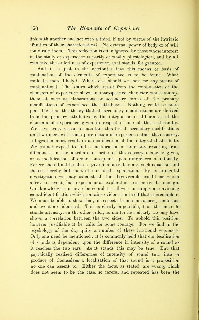 link with another and not with a third, if not by virtue of the intrinsic affinities of their characteristics ? No external power of body or of will could rule them. This reflection is often ignored by those whose interest in the study of experience is partly or wholly physiological, and by all who take the orderliness of experience, as it stands, for granted. And it is just in the attributes that this means or basis of combination of the elements of experience is to be found. What could be more likely ? Where else should we look for any means of combination ? The states which result from the combination of the elements of experience show an introspective character, which stamps them at once as elaborations or secondary forms of the primary modifications of experience, the attributes. Nothing could be more plausible than the theory that all secondary modifications are derived from the primary attributes by the integration of differences of the elements of experience given in respect of one of these attributes. We have every reason to maintain this for all secondary modifications until we meet with some pure datum of experience other than sensory. Integration must result in a modification of the integrated attribute. We cannot expect to find a modification of extensity resulting from differences in the attribute of order of the sensory elements given, or a modification of order consequent upon differences of intensity. For we should not be able to give final assent to any such equation and should thereby fall short of our ideal explanation. By experimental investigation we may exhaust all the discoverable conditions which affect an event, but experimental exploration can never be enough. Our knowledge can never be complete, till we can supply a convincing causal identification which contains evidence in itself that it is complete. We must be able to show that, in respect of some one aspect, conditions and event are identical. This is clearly impossible, if on the one side stands intensity, on the other order, no matter how clearly we may have shown a correlation between the two sides. To uphold this position, however justifiable it be, calls for some courage. For we find in the psychology of the day quite a number of these irrational sequences. Only one need be mentioned; it is commonly held that our localisation of sounds is dependent upon the difference in intensity of a sound as it reaches the two ears. As it stands this may be true. But that psychically realised differences of intensity of sound turn into or produce of themselves a localisation of that sound is a proposition no one can assent to. Either the facts, as stated, are wrong, which does not seem to be the case, so careful and repeated has been the