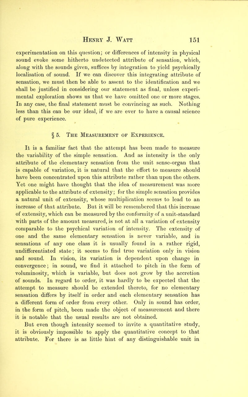 experimentation on this question; or differences of intensity in physical sound evoke some hitherto undetected attribute of sensation, which, along with the sounds given, suffices by integration to yield psychically localisation of sound. If we can discover this integrating attribute of sensation, we must then be able to assent to the identification and we shall be justified in considering our statement as final, unless experi- mental exploration shows us that we have omitted one or more stages. In any case, the final statement must be convincing as such. Nothing less than this can be our ideal, if we are ever to have a causal science of pure experience. § 5. The Measurement of Experience. It is a familiar fact that the attempt has been made to measure the variability of the simple sensation. And as intensity is the only attribute of the elementary sensation from the unit sense-organ that is capable of variation, it is natural that the effort to measure should have been concentrated upon this attribute rather than upon the others. Yet one might have thought that the idea of measurement was more applicable to the attribute of extensity; for the simple sensation provides a natural unit of extensity, whose multiplication seems to lead to an increase of that attribute. But it will be remembered that this increase of extensity, which can be measured by the conformity of a unit-standard with parts of the amount measured, is not at all a variation of extensity comparable to the psychical variation of intensity. The extensity of one and the same elementary sensation is never variable, and in sensations of any one class it is usually found in a rather rigid, undifferentiated state; it seems to find true variation only in vision and sound. In vision, its variation is dependent upon change in convergence ; in sound, we find it attached to pitch in the form of voluminosity, which is variable, but does not grow by the accretion of sounds. In regard to order, it was hardly to be expected that the attempt to measure should be extended thereto, for no elementary sensation differs by itself in order and each elementary sensation has a different form of order from every other. Only in sound has order, in the form of pitch, been made the object of measurement and there it is notable that the usual results are not obtained. But even though intensity seemed to invite a quantitative study, it is obviously impossible to apply the quantitative concept to that attribute. For there is as little hint of any distinguishable unit in