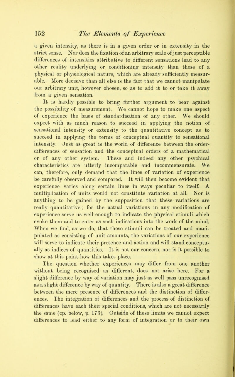 a given intensity, as there is in a given order or in extensity in the strict sense. Nor does the fixation of an arbitrary scale of just perceptible differences of intensities attributive to different sensations lead to any other reality underlying or conditioning intensity than those of a physical or physiological nature, which are already sufficiently measur- able. More decisive than all else is the fact that we cannot manipulate our arbitrary unit, however chosen, so as to add it to or take it away from a given sensation. It is hardly possible to bring further argument to bear against the possibility of measurement. We cannot hope to make one aspect of experience the basis of standardisation of any other. We should expect with as much reason to succeed in applying the notion of sensational intensity or extensity to the quantitative concept as to succeed in applying the terms of conceptual quantity to sensational intensity. Just as great is the world of difference between the order- differences of sensation and the conceptual orders of a mathematical or of any other system. These and indeed any other psychical characteristics are utterly incomparable and incommensurate. We can, therefore, only demand that the lines of variation of experience be carefully observed and compared. It will then become evident that experience varies along certain lines in ways peculiar to itself. A multiplication of units would not constitute variation at all. Nor is anything to be gained by the supposition that these variations are really quantitative; for the actual variations in any modification of experience serve us well enough to indicate the physical stimuli which evoke them and to enter as such indications into the work of the mind. When we find, as we do, that these stimuli can be treated and mani- pulated as consisting of unit-amounts, the variations of our experience will serve to indicate their presence and action and will stand conceptu- ally as indices of quantities. It is not our concern, nor is it possible to show at this point how this takes place. The question whether experiences may differ from one another without being recognised as different, does not arise here. For a slight difference by way of variation may just as well pass unrecognised as a slight difference by way of quantity. There is also a great difference between the mere presence of differences and the distinction of differ- ences. The integration of differences and the process of distinction of differences have each their special conditions, which are not necessarily the same (cp. below, p. 176). Outside of these limits we cannot expect differences to lead either to any form of integration or to their own