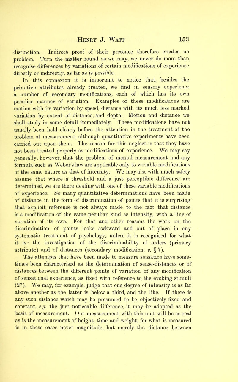 distinction. Indirect proof of their presence therefore creates no problem. Turn the matter round as we may, we never do more than recognise differences by variations of certain modifications of experience directly or indirectly, as far as is possible. In this connexion it is important to notice that, besides the primitive attributes already treated, we find in sensory experience a number of secondary modifications, each of which has its own peculiar manner of variation. Examples of these modifications are motion with its variation by speed, distance with its much less marked variation by extent of distance, and depth. Motion and distance we shall study in some detail immediately. These modifications have not usually been held clearly before the attention in the treatment of the problem of measurement, although quantitative experiments have been carried out upon them. The reason for this neglect is that they have not been treated properly as modifications of experience. We may say generally, however, that the problem of mental measurement and any formula such as Weber’s law are applicable only to variable modifications of the same nature as that of intensity. We may also with much safety assume that where a threshold and a just perceptible difference are determined, we are there dealing with one of these variable modifications of experience. So many quantitative determinations have been made of distance in the form of discrimination of points that it is surprising that explicit reference is not always made to the fact that distance is a modification of the same peculiar kind as intensity, with a line of variation of its own. For that and other reasons the work on the discrimination of points looks awkward and out of place in any systematic treatment of psychology, unless it is recognised for what it is: the investigation of the discriminability of orders (primary attribute) and of distances (secondary modification, v. § 7). The attempts that have been made to measure sensation have some- times been characterised as the determination of sense-distances or of distances between the different points of variation of any modification of sensational experience, as fixed with reference to the evoking stimuli (27). We may, for example, judge that one degree of intensity is as far above another as the latter is below a third, and the like. If there is any such distance which may be presumed to be objectively fixed and constant, e.g. the just noticeable difference, it may be adopted as the basis of measurement. Our measurement with this unit will be as real as is the measurement of height, time and weight, for what is measured is in these cases never magnitude, but merely the distance between