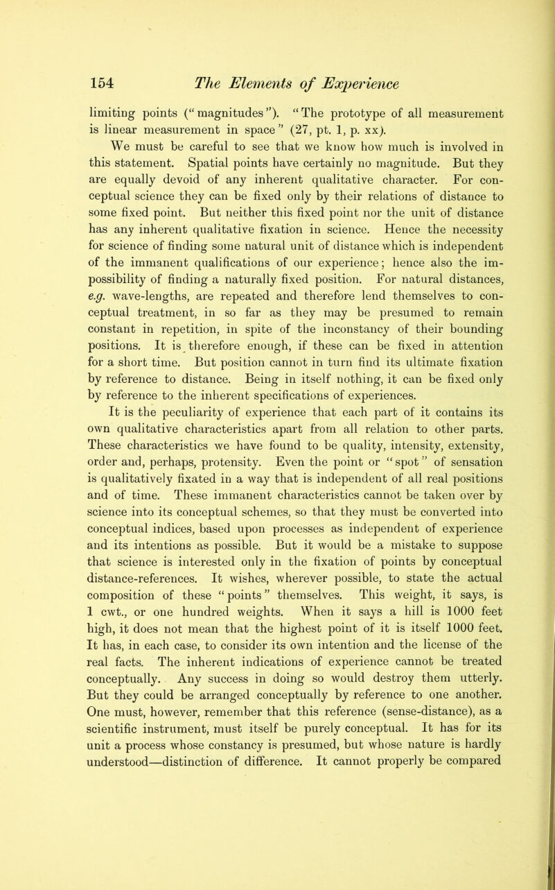 limiting points (“magnitudes”). “The prototype of all measurement is linear measurement in space” (27, pt. 1, p. xx). We must be careful to see that we know how much is involved in this statement. Spatial points have certainly no magnitude. But they are equally devoid of any inherent qualitative character. For con- ceptual science they can be fixed only by their relations of distance to some fixed point. But neither this fixed point nor the unit of distance has any inherent qualitative fixation in science. Hence the necessity for science of finding some natural unit of distance which is independent of the immanent qualifications of our experience; hence also the im- possibility of finding a naturally fixed position. For natural distances, e.g. wave-lengths, are repeated and therefore lend themselves to con- ceptual treatment, in so far as they may be presumed to remain constant in repetition, in spite of the inconstancy of their bounding positions. It is therefore enough, if these can be fixed in attention for a short time. But position cannot in turn find its ultimate fixation by reference to distance. Being in itself nothing, it can be fixed only by reference to the inherent specifications of experiences. It is the peculiarity of experience that each part of it contains its own qualitative characteristics apart from all relation to other parts. These characteristics we have found to be quality, intensity, extensity, order and, perhaps, protensity. Even the point or “spot 5’ of sensation is qualitatively fixated in a way that is independent of all real positions and of time. These immanent characteristics cannot be taken over by science into its conceptual schemes, so that they must be converted into conceptual indices, based upon processes as independent of experience and its intentions as possible. But it would be a mistake to suppose that science is interested only in the fixation of points by conceptual distance-references. It wishes, wherever possible, to state the actual composition of these “ points ” themselves. This weight, it says, is 1 cwt., or one hundred weights. When it says a hill is 1000 feet high, it does not mean that the highest point of it is itself 1000 feet. It has, in each case, to consider its own intention and the license of the real facts. The inherent indications of experience cannot be treated conceptually. Any success in doing so would destroy them utterly. But they could be arranged conceptually by reference to one another. One must, however, remember that this reference (sense-distance), as a scientific instrument, must itself be purely conceptual. It has for its unit a process whose constancy is presumed, but whose nature is hardly understood—distinction of difference. It cannot properly be compared