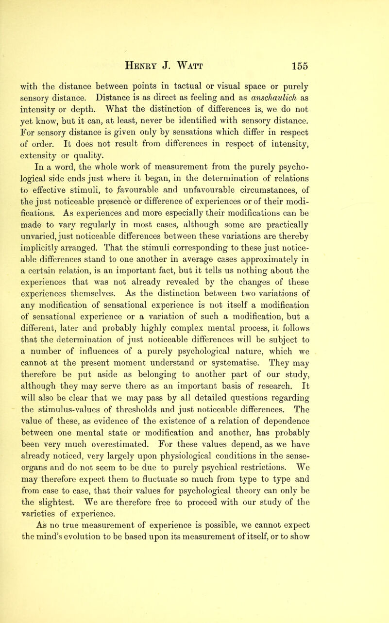 with the distance between points in tactual or visual space or purely sensory distance. Distance is as direct as feeling and as anschaulich as intensity or depth. What the distinction of differences is, we do not yet know, but it can, at least, never be identified with sensory distance. For sensory distance is given only by sensations which differ in respect of order. It does not result from differences in respect of intensity, extensity or quality. In a word, the whole work of measurement from the purely psycho- logical side ends just where it began, in the determination of relations to effective stimuli, to favourable and unfavourable circumstances, of the just noticeable presence or difference of experiences or of their modi- fications. As experiences and more especially their modifications can be made to vary regularly in most cases, although some are practically unvaried, just noticeable differences between these variations are thereby implicitly arranged. That the stimuli corresponding to these just notice- able differences stand to one another in average cases approximately in a certain relation, is an important fact, but it tells us nothing about the experiences that was not already revealed by the changes of these experiences themselves. As the distinction between two variations of any modification of sensational experience is not itself a modification of sensational experience or a variation of such a modification, but a different, later and probably highly complex mental process, it follows that the determination of just noticeable differences will be subject to a number of influences of a purely psychological nature, which we cannot at the present moment understand or systematise. They may therefore be put aside as belonging to another part of our study, although they may serve there as an important basis of research. It will also be clear that we may pass by all detailed questions regarding the stimulus-values of thresholds and just noticeable differences. The value of these, as evidence of the existence of a relation of dependence between one mental state or modification and another, has probably been very much overestimated. For these values depend, as we have already noticed, very largety upon physiological conditions in the sense- organs and do not seem to be due to purely psychical restrictions. We may therefore expect them to fluctuate so much from type to type and from case to case, that their values for psychological theory can only be the slightest. We are therefore free to proceed with our study of the varieties of experience. As no true measurement of experience is possible, we cannot expect the mind’s evolution to be based upon its measurement of itself, or to show