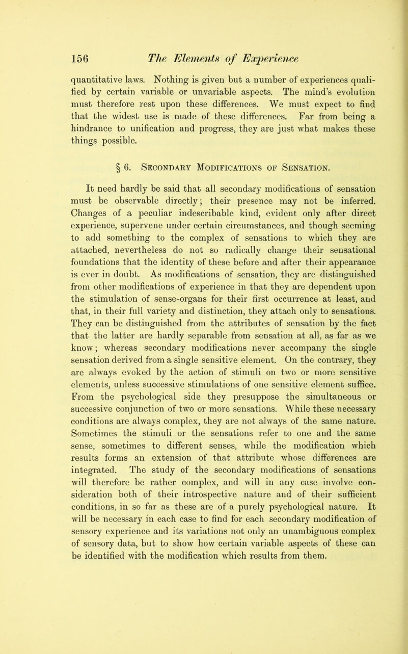 quantitative laws. Nothing is given but a number of experiences quali- fied by certain variable or unvariable aspects. The minds evolution must therefore rest upon these differences. We must expect to find that the widest use is made of these differences. Far from being a hindrance to unification and progress, they are just what makes these things possible. § 6. Secondary Modifications of Sensation. It need hardly be said that all secondary modifications of sensation must be observable directly; their presence may not be inferred. Changes of a peculiar indescribable kind, evident only after direct experience, supervene under certain circumstances, and though seeming to add something to the complex of sensations to which they are attached, nevertheless do not so radically change their sensational foundations that the identity of these before and after their appearance is ever in doubt. As modifications of sensation, they are distinguished from other modifications of experience in that they are dependent upon the stimulation of sense-organs for their first occurrence at least, and that, in their full variety and distinction, they attach only to sensations. They can be distinguished from the attributes of sensation by the fact that the latter are hardly separable from sensation at all, as far as we know; whereas secondary modifications never accompany the single sensation derived from a single sensitive element. On the contrary, they are always evoked by the action of stimuli on two or more sensitive elements, unless successive stimulations of one sensitive element suffice. From the psychological side they presuppose the simultaneous or successive conjunction of two or more sensations. While these necessary conditions are always complex, they are not always of the same nature. Sometimes the stimuli or the sensations refer to one and the same sense, sometimes to different senses, while the modification which results forms an extension of that attribute whose differences are integrated. The study of the secondary modifications of sensations will therefore be rather complex, and will in any case involve con- sideration both of their introspective nature and of their sufficient conditions, in so far as these are of a purely psychological nature. It will be necessary in each case to find for each secondary modification of sensory experience and its variations not only an unambiguous complex of sensory data, but to show how certain variable aspects of these can be identified with the modification which results from them.