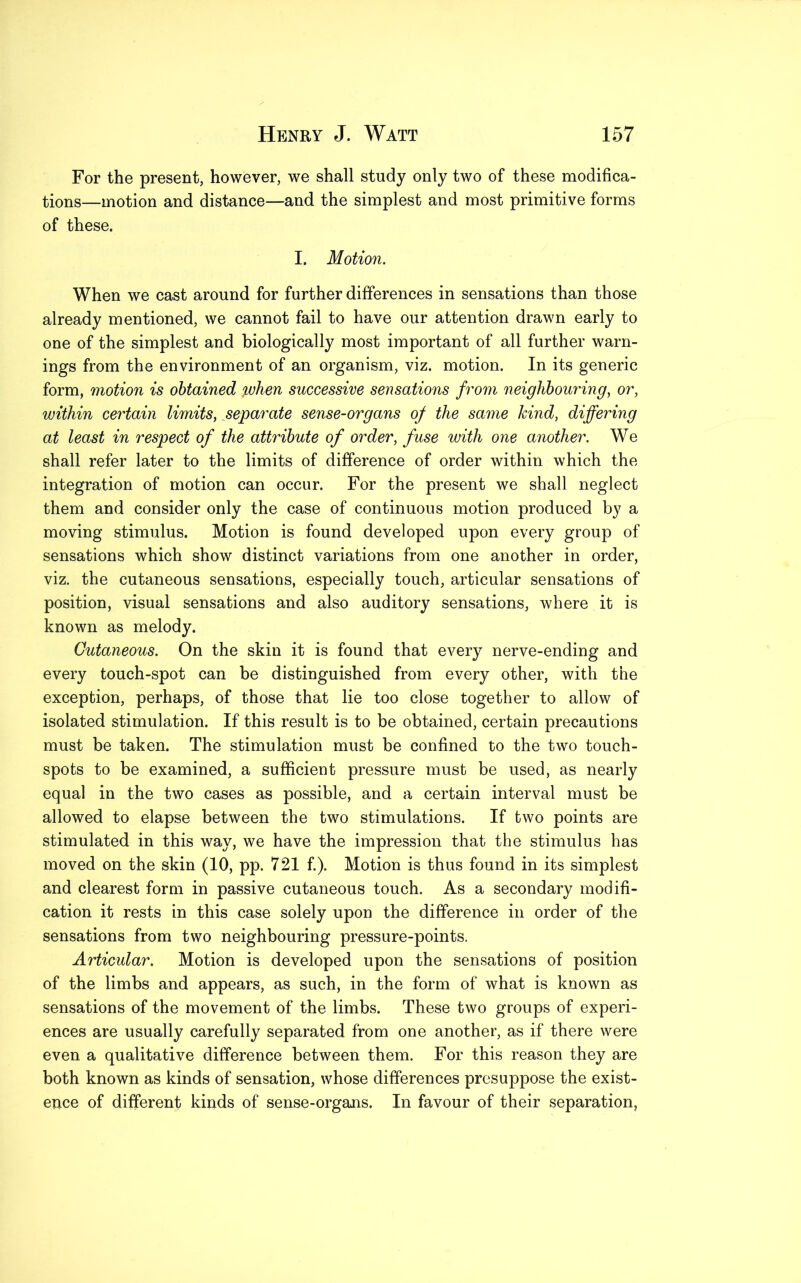 For the present, however, we shall study only two of these modifica- tions—motion and distance—and the simplest and most primitive forms of these. I. Motion. When we cast around for further differences in sensations than those already mentioned, we cannot fail to have our attention drawn early to one of the simplest and biologically most important of all further warn- ings from the environment of an organism, viz. motion. In its generic form, motion is obtained when successive sensations from neighbouring, or, within certain limits, separate sense-organs of the same kind, differing at least in respect of the attribute of order, fuse with one another. We shall refer later to the limits of difference of order within which the integration of motion can occur. For the present we shall neglect them and consider only the case of continuous motion produced by a moving stimulus. Motion is found developed upon every group of sensations which show distinct variations from one another in order, viz. the cutaneous sensations, especially touch, articular sensations of position, visual sensations and also auditory sensations, where it is known as melody. Cutaneous. On the skin it is found that every nerve-ending and every touch-spot can be distinguished from every other, with the exception, perhaps, of those that lie too close together to allow of isolated stimulation. If this result is to be obtained, certain precautions must be taken. The stimulation must be confined to the two touch- spots to be examined, a sufficient pressure must be used, as nearly equal in the two cases as possible, and a certain interval must be allowed to elapse between the two stimulations. If two points are stimulated in this way, we have the impression that the stimulus has moved on the skin (10, pp. 721 f.). Motion is thus found in its simplest and clearest form in passive cutaneous touch. As a secondary modifi- cation it rests in this case solely upon the difference in order of the sensations from two neighbouring pressure-points. Articular. Motion is developed upon the sensations of position of the limbs and appears, as such, in the form of what is known as sensations of the movement of the limbs. These two groups of experi- ences are usually carefully separated from one another, as if there were even a qualitative difference between them. For this reason they are both known as kinds of sensation, whose differences presuppose the exist- ence of different kinds of sense-organs. In favour of their separation,