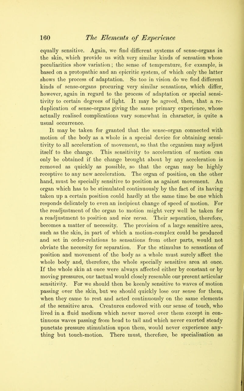 equally sensitive. Again, we find different systems of sense-organs in the skin, which provide us with very similar kinds of sensation whose peculiarities show variation; the sense of temperature, for example, is based on a protopathic and an epicritic system, of which only the latter shows the process of adaptation. So too in vision do we find different kinds of sense-organs procuring very similar sensations, which differ, however, again in regard to the process of adaptation or special sensi- tivity to certain degrees of light. It may be agreed, then, that a re- duplication of sense-organs giving the same primary experience, whose actually realised complications vary somewhat in character, is quite a usual occurrence. It may be taken for granted that the sense-organ connected with motion of the body as a whole is a special device for obtaining sensi- tivity to all acceleration of movement, so that the organism may adjust itself to the change. This sensitivity to acceleration of motion can only be obtained if the change brought about by any acceleration is removed as quickly as possible, so that the organ may be highly receptive to any new acceleration. The organ of position, on the other hand, must be specially sensitive to position as against movement. An organ which has to be stimulated continuously by the fact of its having taken up a certain position could hardly at the same time be one which responds delicately to even an incipient change of speed of motion. For the readjustment of the organ to motion might very well be taken for a readjustment to position and vice versa. Their separation, therefore, becomes a matter of necessity. The provision of a large sensitive area, such as the skin, in part of which a motion-complex could be produced and set in order-relations to sensations from other parts, would not obviate the necessity for separation. For the stimulus to sensations of position and movement of the body as a whole must surely affect the whole body and, therefore, the whole specially sensitive area at once. If the whole skin at once were always affected either by constant or by moving pressures, our tactual would closely resemble our present articular sensitivity. For we should then be keenly sensitive to waves of motion passing over the skin, but we should quickly lose our sense for them, when they came to rest and acted continuously on the same elements .of the sensitive area. Creatures endowed with our sense of touch, who lived in a fluid medium which never moved over them except in con- tinuous waves passing from head to tail and which never exerted steady punctate pressure stimulation upon them, would never experience any- thing but touch-motion. There must, therefore, be specialisation as