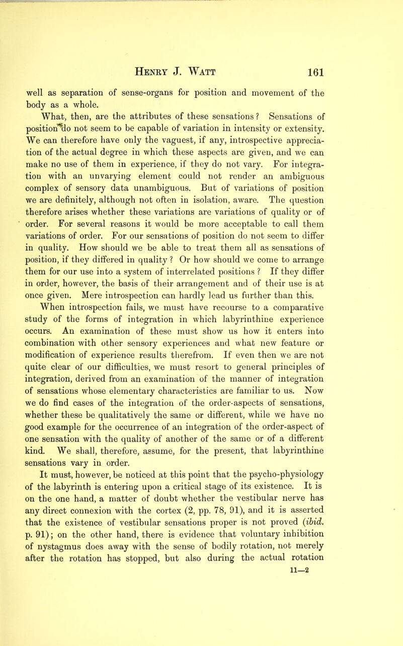 well as separation of sense-organs for position and movement of the body as a whole. What, then, are the attributes of these sensations ? Sensations of position^do not seem to be capable of variation in intensity or extensity. We can therefore have only the vaguest, if any, introspective apprecia- tion of the actual degree in which these aspects are given, and we can make no use of them in experience, if they do not vary. For integra- tion with an unvarying element could not render an ambiguous complex of sensory data unambiguous. But of variations of position we are definitely, although not often in isolation, aware. The question therefore arises whether these variations are variations of quality or of order. For several reasons it would be more acceptable to call them variations of order. For our sensations of position do not seem to differ in quality. How should we be able to treat them all as sensations of position, if they differed in quality ? Or how should we come to arrange them for our use into a system of interrelated positions ? If they differ in order, however, the basis of their arrangement and of their use is at once given. Mere introspection can hardly lead us further than this. When introspection fails, we must have recourse to a comparative study of the forms of integration in which labyrinthine experience occurs. An examination of these must show us how it enters into combination with other sensory experiences and what new feature or modification of experience results therefrom. If even then we are not quite clear of our difficulties, we must resort to general principles of integration, derived from an examination of the manner of integration of sensations whose elementary characteristics are familiar to us. Now we do find cases of the integration of the order-aspects of sensations, whether these be qualitatively the same or different, while we have no good example for the occurrence of an integration of the order-aspect of one sensation with the quality of another of the same or of a different kind. We shall, therefore, assume, for the present, that labyrinthine sensations vary in order. It must, however, be noticed at this point that the psycho-physiology of the labyrinth is entering upon a critical stage of its existence. It is on the one hand, a matter of doubt whether the vestibular nerve has any direct connexion with the cortex (2, pp. 78, 91), and it is asserted that the existence of vestibular sensations proper is not proved (ibid. p. 91); on the other hand, there is evidence that voluntary inhibition of nystagmus does away with the sense of bodily rotation, not merely after the rotation has stopped, but also during the actual rotation 11—2