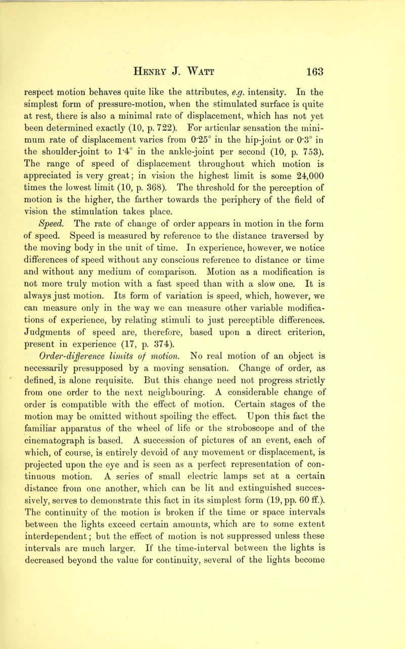 respect motion behaves quite like the attributes, e.g. intensity. In the simplest form of pressure-motion, when the stimulated surface is quite at rest, there is also a minimal rate of displacement, which has not yet been determined exactly (10, p. 722). For articular sensation the mini- mum rate of displacement varies from 025° in the hip-joint or 0*3° in the shoulder-joint to 1*4° in the ankle-joint per second (10, p. 753). The range of speed of displacement throughout which motion is appreciated is very great; in vision the highest limit is some 24,000 times the lowest limit (10, p. 368). The threshold for the perception of motion is the higher, the farther towards the periphery of the field of vision the stimulation takes place. Speed. The rate of change of order appears in motion in the form of speed. Speed is measured by reference to the distance traversed by the moving body in the unit of time. In experience, however, we notice differences of speed without any conscious reference to distance or time and without any medium of comparison. Motion as a modification is not more truly motion with a fast speed than with a slow one. It is always just motion. Its form of variation is speed, which, however, we can measure only in the way we can measure other variable modifica- tions of experience, by relating stimuli to just perceptible differences. Judgments of speed are, therefore, based upon a direct criterion, present in experience (17, p. 374). Order-difference limits of motion. No real motion of an object is necessarily presupposed by a moving sensation. Change of order, as defined, is alone requisite. But this change need not progress strictly from one order to the next neighbouring. A considerable change of order is compatible with the effect of motion. Certain stages of the motion may be omitted without spoiling the effect. Upon this fact the familiar apparatus of the wheel of life or the stroboscope and of the cinematograph is based. A succession of pictures of an event, each of which, of course, is entirely devoid of any movement or displacement, is projected upon the eye and is seen as a perfect representation of con- tinuous motion. A series of small electric lamps set at a certain distance from one another, which can be lit and extinguished succes- sively, serves to demonstrate this fact in its simplest form (19, pp. 60 ff.). The continuity of the motion is broken if the time or space intervals between the lights exceed certain amounts, which are to some extent interdependent; but the effect of motion is not suppressed unless these intervals are much larger. If the time-interval between the lights is decreased beyond the value for continuity, several of the lights become