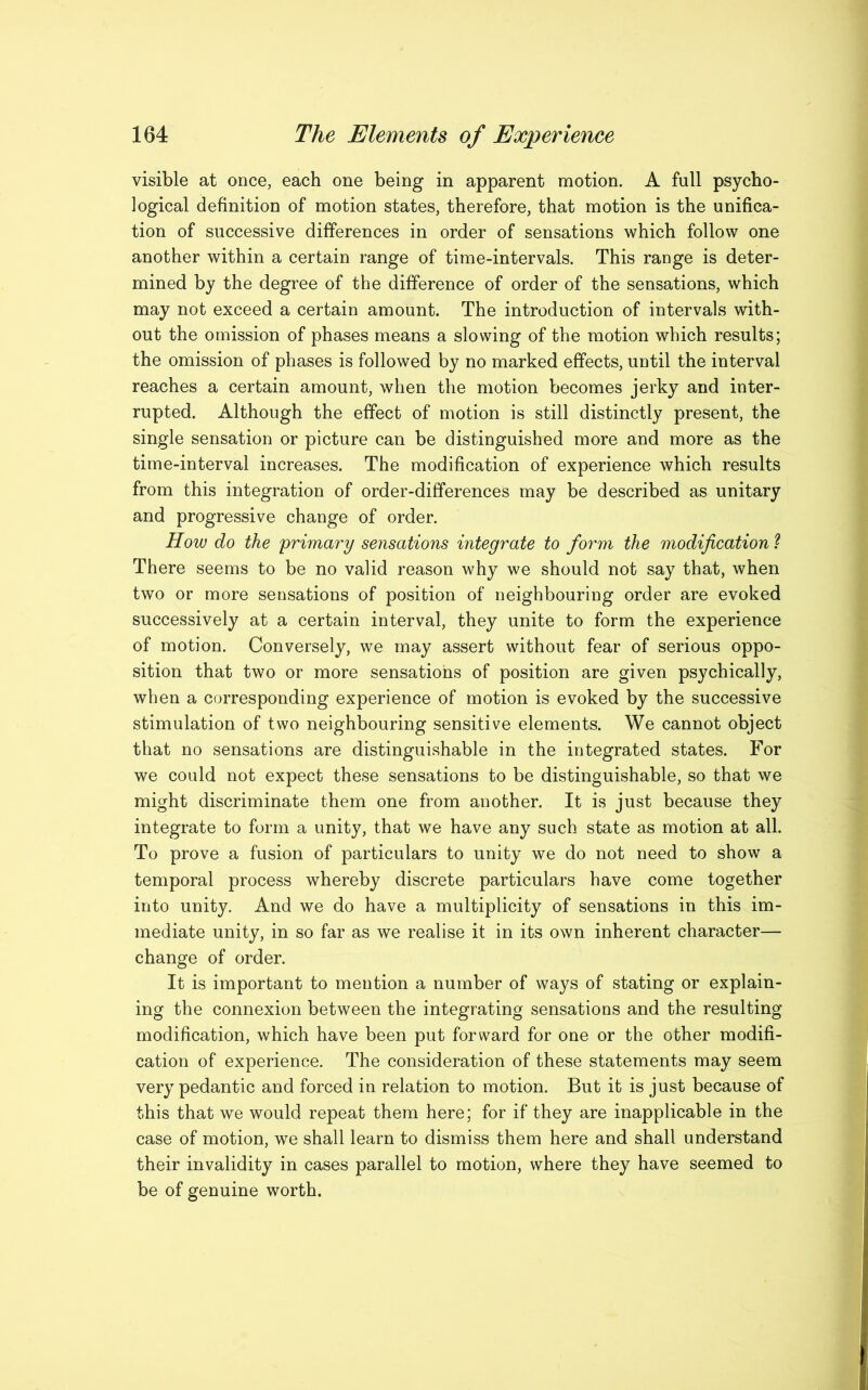 visible at once, each one being in apparent motion. A full psycho- logical definition of motion states, therefore, that motion is the unifica- tion of successive differences in order of sensations which follow one another within a certain range of time-intervals. This range is deter- mined by the degree of the difference of order of the sensations, which may not exceed a certain amount. The introduction of intervals with- out the omission of phases means a slowing of the motion which results; the omission of phases is followed by no marked effects, until the interval reaches a certain amount, when the motion becomes jerky and inter- rupted. Although the effect of motion is still distinctly present, the single sensation or picture can be distinguished more and more as the time-interval increases. The modification of experience which results from this integration of order-differences may be described as unitary and progressive change of order. How do the primary sensations integrate to form the modification 1 There seems to be no valid reason why we should not say that, when two or more sensations of position of neighbouring order are evoked successively at a certain interval, they unite to form the experience of motion. Conversely, we may assert without fear of serious oppo- sition that two or more sensations of position are given psychically, when a corresponding experience of motion is evoked by the successive stimulation of two neighbouring sensitive elements. We cannot object that no sensations are distinguishable in the integrated states. For we could not expect these sensations to be distinguishable, so that we might discriminate them one from another. It is just because they integrate to form a unity, that we have any such state as motion at all. To prove a fusion of particulars to unity we do not need to show a temporal process whereby discrete particulars have come together into unity. And we do have a multiplicity of sensations in this im- mediate unity, in so far as we realise it in its own inherent character— change of order. It is important to mention a number of ways of stating or explain- ing the connexion between the integrating sensations and the resulting modification, which have been put forward for one or the other modifi- cation of experience. The consideration of these statements may seem very pedantic and forced in relation to motion. But it is just because of this that we would repeat them here; for if they are inapplicable in the case of motion, we shall learn to dismiss them here and shall understand their invalidity in cases parallel to motion, where they have seemed to be of genuine worth.
