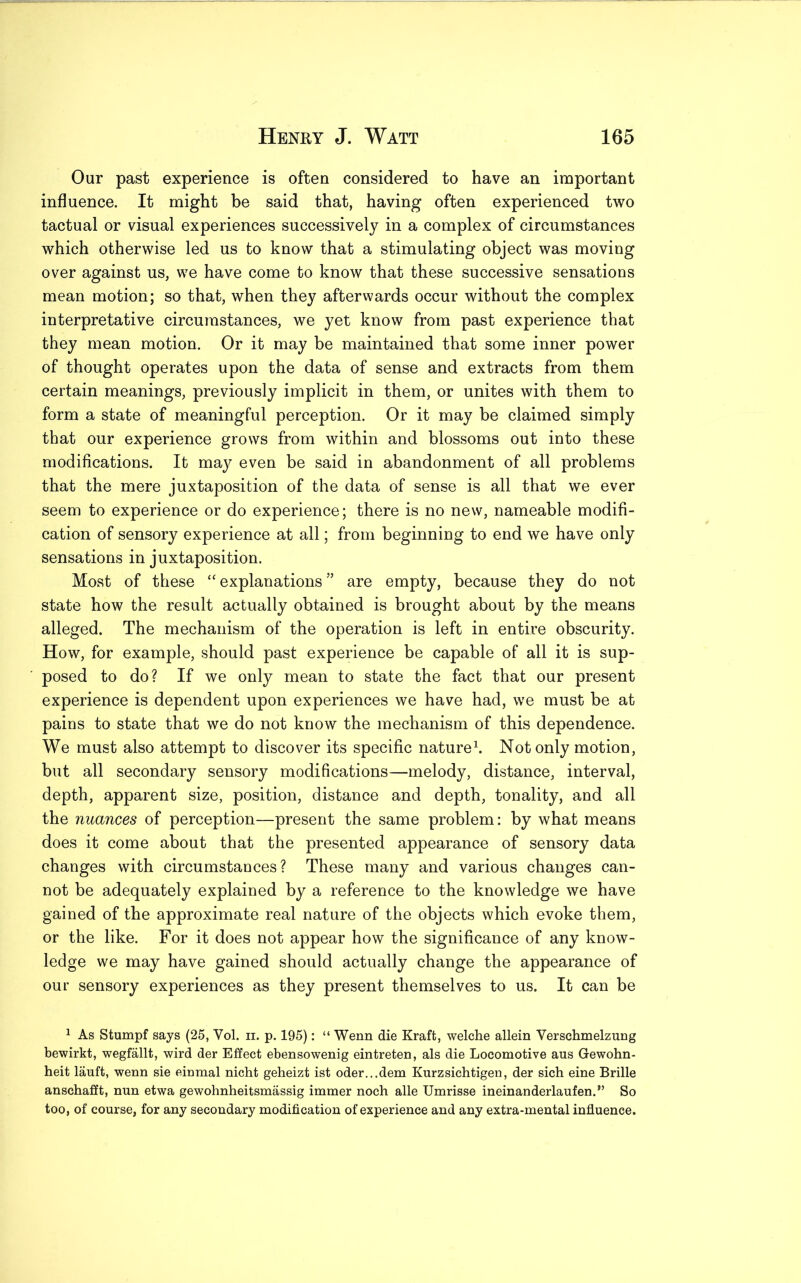 Our past experience is often considered to have an important influence. It might be said that, having often experienced two tactual or visual experiences successively in a complex of circumstances which otherwise led us to know that a stimulating object was moving over against us, we have come to know that these successive sensations mean motion; so that, when they afterwards occur without the complex interpretative circumstances, we yet know from past experience that they mean motion. Or it may be maintained that some inner power of thought operates upon the data of sense and extracts from them certain meanings, previously implicit in them, or unites with them to form a state of meaningful perception. Or it may be claimed simply that our experience grows from within and blossoms out into these modifications. It may even be said in abandonment of all problems that the mere juxtaposition of the data of sense is all that we ever seem to experience or do experience; there is no new, nameable modifi- cation of sensory experience at all; from beginning to end we have only sensations in juxtaposition. Most of these “ explanations ” are empty, because they do not state how the result actually obtained is brought about by the means alleged. The mechanism of the operation is left in entire obscurity. How, for example, should past experience be capable of all it is sup- posed to do? If we only mean to state the fact that our present experience is dependent upon experiences we have had, we must be at pains to state that we do not know the mechanism of this dependence. We must also attempt to discover its specific nature1. Not only motion, but all secondary sensory modifications—melody, distance, interval, depth, apparent size, position, distance and depth, tonality, and all the nuances of perception—present the same problem: by what means does it come about that the presented appearance of sensory data changes with circumstances? These many and various changes can- not be adequately explained by a reference to the knowledge we have gained of the approximate real nature of the objects which evoke them, or the like. For it does not appear how the significance of any know- ledge we may have gained should actually change the appearance of our sensory experiences as they present themselves to us. It can be 1 As Stumpf says (25, Yol. n. p. 195): “ Wenn die Kraft, welche allein Verschmelzung bewirkt, wegfallt, wird der Effect ebensowenig eintreten, als die Locomotive aus Gewohn- heit lauft, wenn sie einmal nicht geheizt ist oder...dem Knrzsichtigen, der sich eine Brille anschafft, nun etwa gewohnheitsmassig immer noch alle Umrisse ineinanderlaufen.” So too, of course, for any secondary modification of experience and any extra-mental influence.