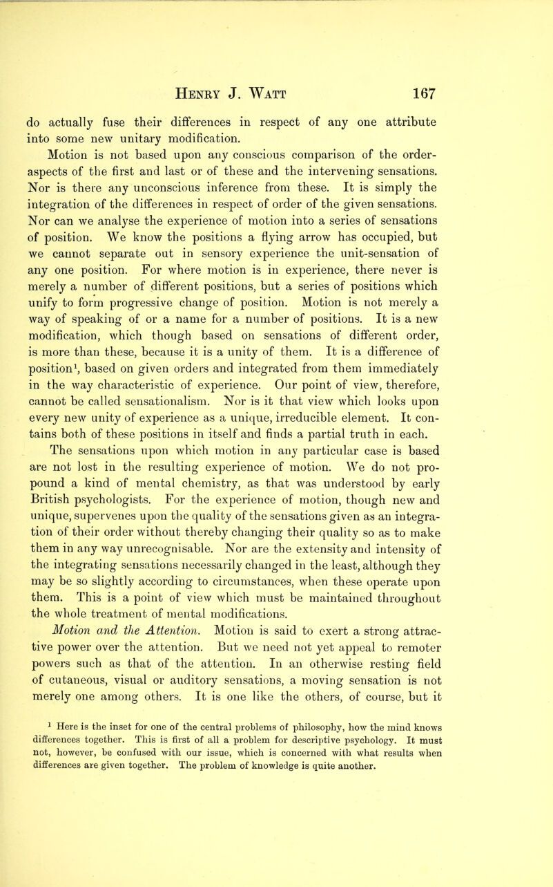 do actually fuse their differences in respect of any one attribute into some new unitary modification. Motion is not based upon any conscious comparison of the order- aspects of the first and last or of these and the intervening sensations. Nor is there any unconscious inference from these. It is simply the integration of the differences in respect of order of the given sensations. Nor can we analyse the experience of motion into a series of sensations of position. We know the positions a flying arrow has occupied, but we cannot separate out in sensory experience the unit-sensation of any one position. For where motion is in experience, there never is merely a number of different positions, but a series of positions which unify to form progressive change of position. Motion is not merely a way of speaking of or a name for a number of positions. It is a new modification, which though based on sensations of different order, is more than these, because it is a unity of them. It is a difference of position1, based on given orders and integrated from them immediately in the way characteristic of experience. Our point of view, therefore, cannot be called sensationalism. Nor is it that view which looks upon every new unity of experience as a unique, irreducible element. It con- tains both of these positions in itself and finds a partial truth in each. The sensations upon which motion in any particular case is based are not lost in the resulting experience of motion. We do not pro- pound a kind of mental chemistry, as that was understood by early British psychologists. For the experience of motion, though new and unique, supervenes upon the quality of the sensations given as an integra- tion of their order without thereby changing their quality so as to make them in any way unrecognisable. Nor are the extensity and intensity of the integrating sensations necessarily changed in the least, although they may be so slightly according to circumstances, when these operate upon them. This is a point of view which must be maintained throughout the whole treatment of mental modifications. Motion and the Attention. Motion is said to exert a strong attrac- tive power over the attention. But we need not yet appeal to remoter powers such as that of the attention. In an otherwise resting field of cutaneous, visual or auditory sensations, a moving sensation is not merely one among others. It is one like the others, of course, but it 1 Here is the inset for one of the central problems of philosophy, how the mind knows differences together. This is first of all a problem for descriptive psychology. It must not, however, be confused with our issue, which is concerned with what results when differences are given together. The problem of knowledge is quite another.