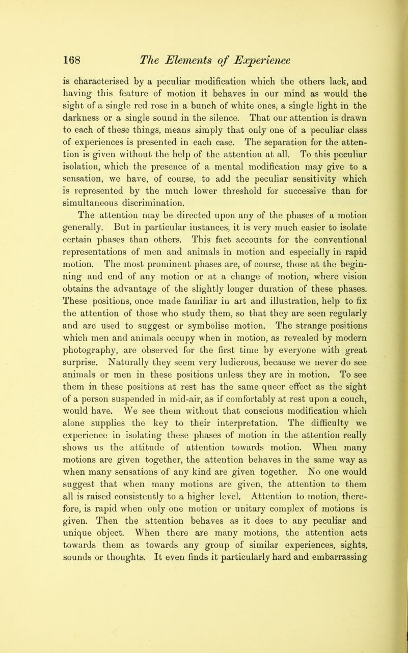 is characterised by a peculiar modification which the others lack, and having this feature of motion it behaves in our mind as would the sight of a single red rose in a bunch of white ones, a single light in the darkness or a single sound in the silence. That our attention is drawn to each of these things, means simply that only one of a peculiar class of experiences is presented in each case. The separation for the atten- tion is given without the help of the attention at all. To this peculiar isolation, which the presence of a mental modification may give to a sensation, we have, of course, to add the peculiar sensitivity which is represented by the much lower threshold for successive than for simultaneous discrimination. The attention may be directed upon any of the phases of a motion generally. But in particular instances, it is very much easier to isolate certain phases than others. This fact accounts for the conventional representations of men and animals in motion and especially in rapid motion. The most prominent phases are, of course, those at the begin- ning and end of any motion or at a change of motion, where vision obtains the advantage of the slightly longer duration of these phases. These positions, once made familiar in art and illustration, help to fix the attention of those who study them, so that they are seen regularly and are used to suggest or symbolise motion. The strange positions which men and animals occupy when in motion, as revealed by modern photography, are observed for the first time by everyone with great surprise. Naturally they seem very ludicrous, because we never do see animals or men in these positions unless they are in motion. To see them in these positions at rest has the same queer effect as the sight of a person suspended in mid-air, as if comfortably at rest upon a couch, would have. We see them without that conscious modification which alone supplies the key to their interpretation. The difficulty we experience in isolating these phases of motion in the attention really shows us the attitude of attention towards motion. When many motions are given together, the attention behaves in the same way as when many sensations of any kind are given together. No one would suggest that when many motions are given, the attention to them all is raised consistently to a higher level. Attention to motion, there- fore, is rapid when only one motion or unitary complex of motions is given. Then the attention behaves as it does to any peculiar and unique object. When there are many motions, the attention acts towards them as towards any group of similar experiences, sights, sounds or thoughts. It even finds it particularly hard and embarrassing