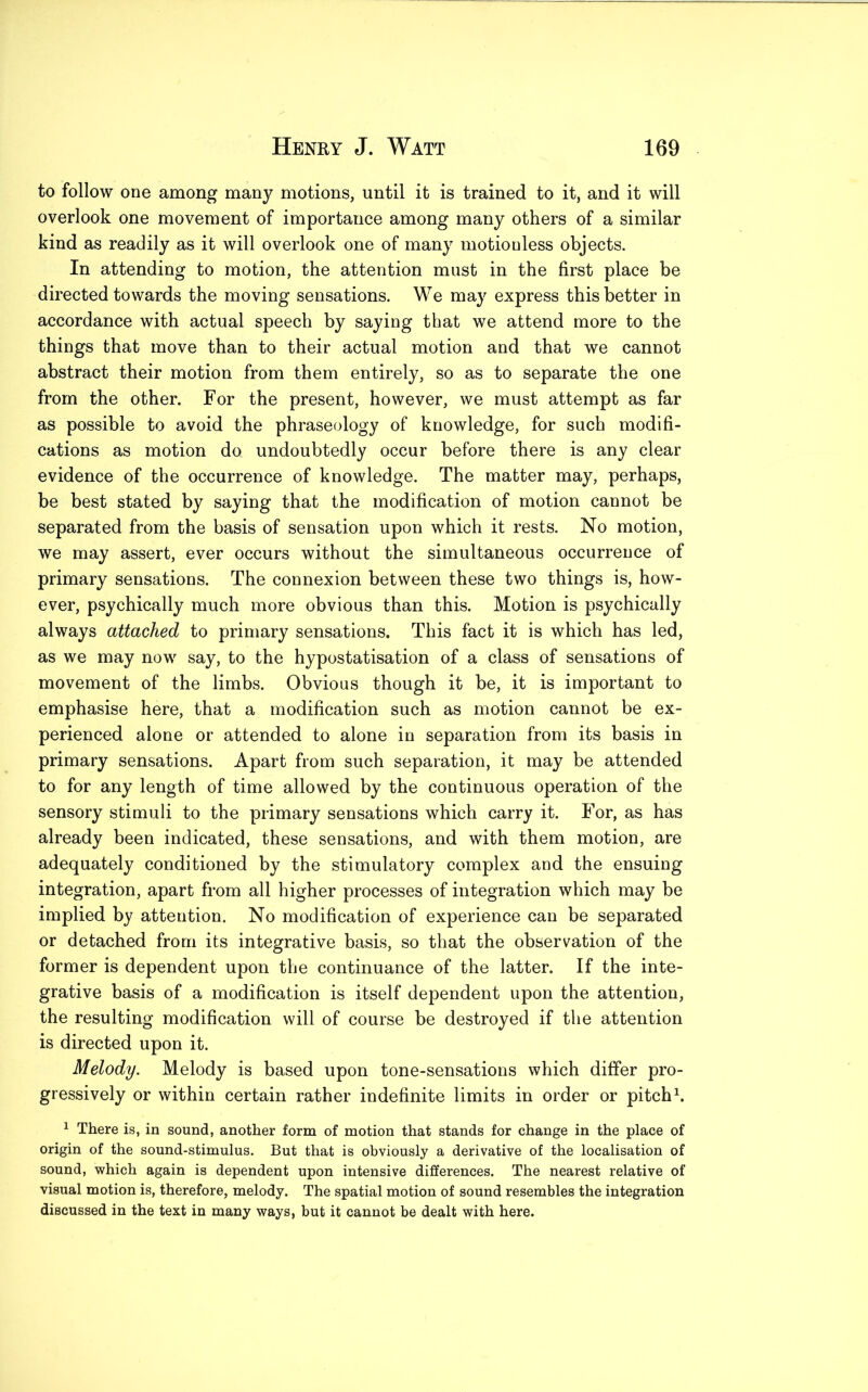 to follow one among many motions, until it is trained to it, and it will overlook one movement of importance among many others of a similar kind as readily as it will overlook one of many motionless objects. In attending to motion, the attention must in the first place be directed towards the moving sensations. We may express this better in accordance with actual speech by saying that we attend more to the things that move than to their actual motion and that we cannot abstract their motion from them entirely, so as to separate the one from the other. For the present, however, we must attempt as far as possible to avoid the phraseology of knowledge, for such modifi- cations as motion da undoubtedly occur before there is any clear evidence of the occurrence of knowledge. The matter may, perhaps, be best stated by saying that the modification of motion cannot be separated from the basis of sensation upon which it rests. No motion, we may assert, ever occurs without the simultaneous occurrence of primary sensations. The connexion between these two things is, how- ever, psychically much more obvious than this. Motion is psychically always attached to primary sensations. This fact it is which has led, as we may now say, to the hypostatisation of a class of sensations of movement of the limbs. Obvious though it be, it is important to emphasise here, that a modification such as motion cannot be ex- perienced alone or attended to alone in separation from its basis in primary sensations. Apart from such separation, it may be attended to for any length of time allowed by the continuous operation of the sensory stimuli to the primary sensations which carry it. For, as has already been indicated, these sensations, and with them motion, are adequately conditioned by the stimulatory complex and the ensuing integration, apart from all higher processes of integration which may be implied by attention. No modification of experience can be separated or detached from its integrative basis, so that the observation of the former is dependent upon the continuance of the latter. If the inte- grative basis of a modification is itself dependent upon the attention, the resulting modification will of course be destroyed if the attention is directed upon it. Melody. Melody is based upon tone-sensations which differ pro- gressively or within certain rather indefinite limits in order or pitch1. 1 There is, in sound, another form of motion that stands for change in the place of origin of the sound-stimulus. But that is obviously a derivative of the localisation of sound, which again is dependent upon intensive differences. The nearest relative of visual motion is, therefore, melody. The spatial motion of sound resembles the integration discussed in the text in many ways, but it cannot be dealt with here.