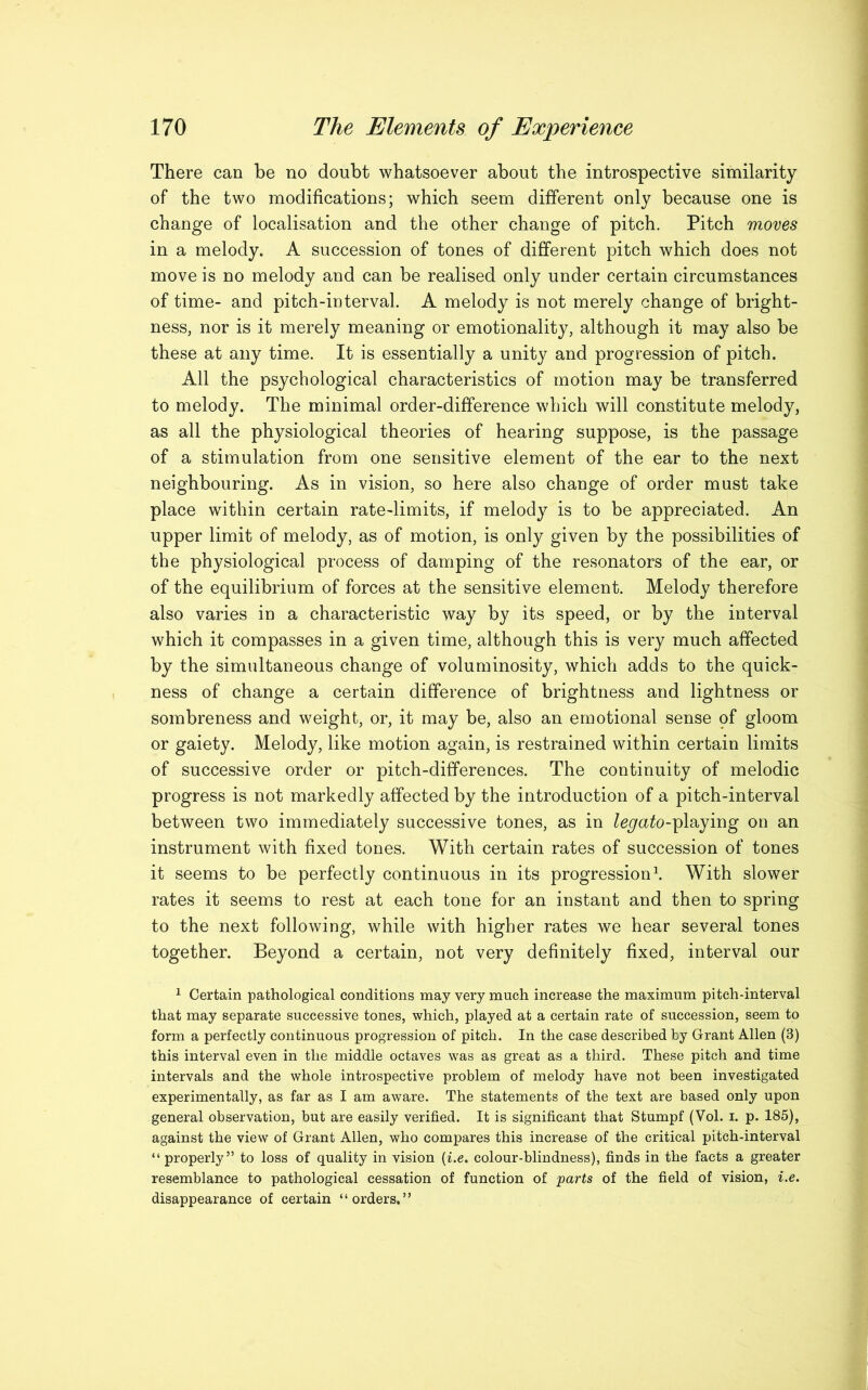 There can be no doubt whatsoever about the introspective similarity of the two modifications; which seem different only because one is change of localisation and the other change of pitch. Pitch moves in a melody. A succession of tones of different pitch which does not move is no melody and can be realised only under certain circumstances of time- and pitch-interval. A melody is not merely change of bright- ness, nor is it merely meaning or emotionality, although it may also be these at any time. It is essentially a unity and progression of pitch. All the psychological characteristics of motion may be transferred to melody. The minimal order-difference which will constitute melody, as all the physiological theories of hearing suppose, is the passage of a stimulation from one sensitive element of the ear to the next neighbouring. As in vision, so here also change of order must take place within certain rate-limits, if melody is to be appreciated. An upper limit of melody, as of motion, is only given by the possibilities of the physiological process of damping of the resonators of the ear, or of the equilibrium of forces at the sensitive element. Melody therefore also varies in a characteristic way by its speed, or by the interval which it compasses in a given time, although this is very much affected by the simultaneous change of voluminosity, which adds to the quick- ness of change a certain difference of brightness and lightness or sombreness and weight, or, it may be, also an emotional sense of gloom or gaiety. Melody, like motion again, is restrained within certain limits of successive order or pitch-differences. The continuity of melodic progress is not markedly affected by the introduction of a pitch-interval between two immediately successive tones, as in legato-^l^ymg on an instrument with fixed tones. With certain rates of succession of tones it seems to be perfectly continuous in its progression1. With slower rates it seems to rest at each tone for an instant and then to spring to the next following, while with higher rates we hear several tones together. Beyond a certain, not very definitely fixed, interval our 1 Certain pathological conditions may very much increase the maximum pitch-interval that may separate successive tones, which, played at a certain rate of succession, seem to form a perfectly continuous progression of pitch. In the case described by Grant Allen (3) this interval even in the middle octaves was as great as a third. These pitch and time intervals and the whole introspective problem of melody have not been investigated experimentally, as far as I am aware. The statements of the text are based only upon general observation, but are easily verified. It is significant that Stumpf (Vol. i. p. 185), against the view of Grant Allen, who compares this increase of the critical pitch-interval “properly” to loss of quality in vision (i.e. colour-blindness), finds in the facts a greater resemblance to pathological cessation of function of parts of the field of vision, i.e. disappearance of certain “orders.”