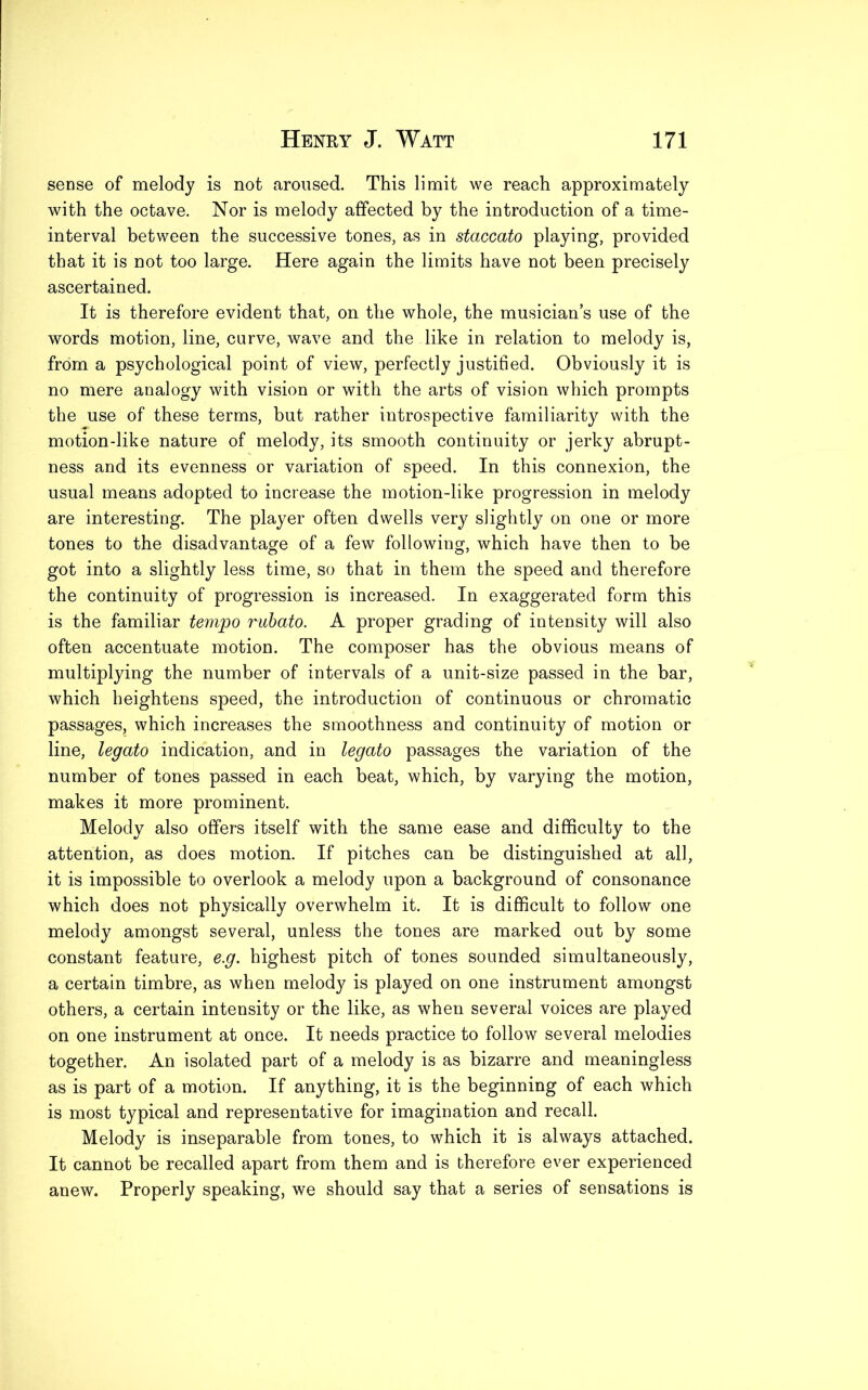 sense of melody is not aroused. This limit we reach approximately with the octave. Nor is melody affected by the introduction of a time- interval between the successive tones, as in staccato playing, provided that it is not too large. Here again the limits have not been precisely ascertained. It is therefore evident that, on the whole, the musician’s use of the words motion, line, curve, wave and the like in relation to melody is, from a psychological point of view, perfectly justified. Obviously it is no mere analogy with vision or with the arts of vision which prompts the use of these terms, but rather introspective familiarity with the motion-like nature of melody, its smooth continuity or jerky abrupt- ness and its evenness or variation of speed. In this connexion, the usual means adopted to increase the motion-like progression in melody are interesting. The player often dwells very slightly on one or more tones to the disadvantage of a few following, which have then to be got into a slightly less time, so that in them the speed and therefore the continuity of progression is increased. In exaggerated form this is the familiar tempo rubato. A proper grading of intensity will also often accentuate motion. The composer has the obvious means of multiplying the number of intervals of a unit-size passed in the bar, which heightens speed, the introduction of continuous or chromatic passages, which increases the smoothness and continuity of motion or line, legato indication, and in legato passages the variation of the number of tones passed in each beat, which, by varying the motion, makes it more prominent. Melody also offers itself with the same ease and difficulty to the attention, as does motion. If pitches can be distinguished at all, it is impossible to overlook a melody upon a background of consonance which does not physically overwhelm it. It is difficult to follow one melody amongst several, unless the tones are marked out by some constant feature, e.g. highest pitch of tones sounded simultaneously, a certain timbre, as when melody is played on one instrument amongst others, a certain intensity or the like, as when several voices are played on one instrument at once. It needs practice to follow several melodies together. An isolated part of a melody is as bizarre and meaningless as is part of a motion. If anything, it is the beginning of each which is most typical and representative for imagination and recall. Melody is inseparable from tones, to which it is always attached. It cannot be recalled apart from them and is therefore ever experienced anew. Properly speaking, we should say that a series of sensations is