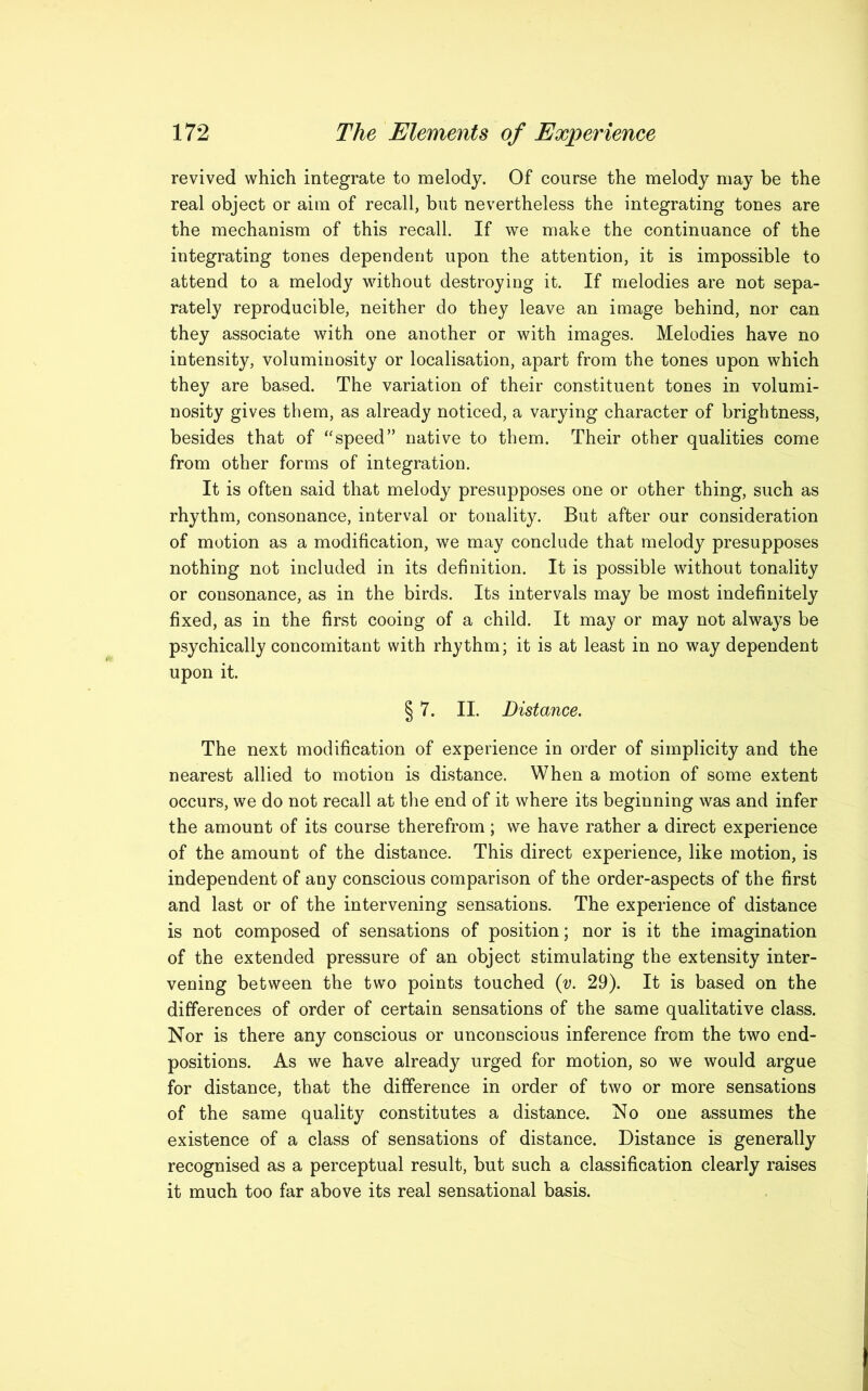 revived which integrate to melody. Of course the melody may be the real object or aim of recall, but nevertheless the integrating tones are the mechanism of this recall. If we make the continuance of the integrating tones dependent upon the attention, it is impossible to attend to a melody without destroying it. If melodies are not sepa- rately reproducible, neither do they leave an image behind, nor can they associate with one another or with images. Melodies have no intensity, voluminosity or localisation, apart from the tones upon which they are based. The variation of their constituent tones in volumi- nosity gives them, as already noticed, a varying character of brightness, besides that of “speed” native to them. Their other qualities come from other forms of integration. It is often said that melody presupposes one or other thing, such as rhythm, consonance, interval or tonality. But after our consideration of motion as a modification, we may conclude that melody presupposes nothing not included in its definition. It is possible without tonality or consonance, as in the birds. Its intervals may be most indefinitely fixed, as in the first cooing of a child. It may or may not always be psychically concomitant with rhythm; it is at least in no way dependent upon it. § 7. II. Distance. The next modification of experience in order of simplicity and the nearest allied to motion is distance. When a motion of some extent occurs, we do not recall at the end of it where its beginning was and infer the amount of its course therefrom; we have rather a direct experience of the amount of the distance. This direct experience, like motion, is independent of any conscious comparison of the order-aspects of the first and last or of the intervening sensations. The experience of distance is not composed of sensations of position; nor is it the imagination of the extended pressure of an object stimulating the extensity inter- vening between the two points touched ([v. 29). It is based on the differences of order of certain sensations of the same qualitative class. Nor is there any conscious or unconscious inference from the two end- positions. As we have already urged for motion, so we would argue for distance, that the difference in order of two or more sensations of the same quality constitutes a distance. No one assumes the existence of a class of sensations of distance. Distance is generally recognised as a perceptual result, but such a classification clearly raises it much too far above its real sensational basis.