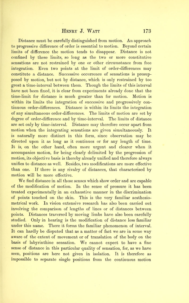 Distance must be carefully distinguished from motion. An approach to progressive difference of order is essential to motion. Beyond certain limits of difference the motion tends to disappear. Distance is not confined by these limits, so long as the two or more constitutive sensations are not restrained by one or other circumstance from free integration. Even two points at the limit of order-differences may constitute a distance. Successive occurrence of sensations is presup- posed by motion, but not by distance, which is only restrained by too great a time-interval between them. Though the limits of this interval have not been fixed, it is clear from experiments already done that the time-limit for distance is much greater than for motion. Motion is within its limits the integration of successive and progressively con- tinuous order-differences. Distance is within its limits the integration of any simultaneous order-differences. The limits of motion are set by degree of order-difference and by time-interval. The limits of distance are set only by time-interval. Distance may therefore occur apart from motion when the integrating sensations are given simultaneously. It is naturally more distinct in this form, since observation may be directed upon it as long as it continues or for any length of time. It is, on the other hand, often more urgent and clearer when it accompanies motion, for being clearly delimited by the progression of motion, its objective basis is thereby already unified and therefore always unifies to distance as well. Besides, two modifications are more effective than one. If there is any rivalry of distances, that characterised by motion will be more effective. We find distance in all those senses which show order and are capable of the modification of motion. In the sense of pressure it has been treated experimentally in an exhaustive manner in the discrimination of points touched on the skin. This is the very familiar aesthesio- metrical work. In vision extensive research has also been carried out involving the comparison of lengths of lines or of distances between points. Distances traversed by moving limbs have also been carefully studied. Only in hearing is the modification of distance less familiar under this name. There it forms the familiar phenomenon of interval. It can hardly be disputed that as a matter of fact we are in some way aware of the extent of movement or of translation of the body on the basis of labyrinthine sensation. We cannot expect to have a fine sense of distance in this particular quality of sensation, for, as we have seen, positions are here not given in isolation. It is therefore as impossible to separate single positions from the continuous motion