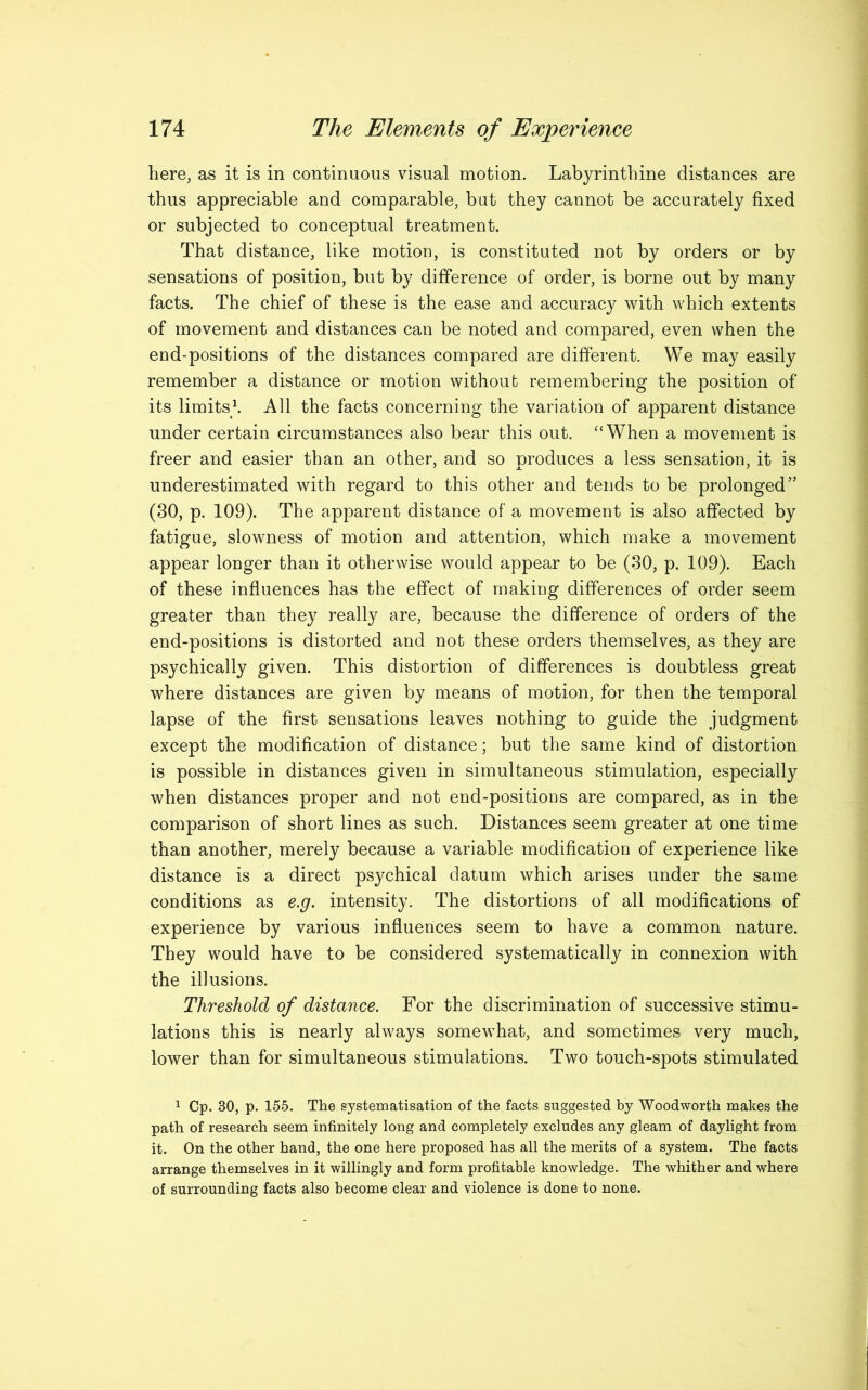 here, as it is in continuous visual motion. Labyrinthine distances are thus appreciable and comparable, but they cannot be accurately fixed or subjected to conceptual treatment. That distance, like motion, is constituted not by orders or by sensations of position, but by difference of order, is borne out by many facts. The chief of these is the ease and accuracy with which extents of movement and distances can be noted and compared, even when the end-positions of the distances compared are different. We may easily remember a distance or motion without remembering the position of its limits1. All the facts concerning the variation of apparent distance under certain circumstances also bear this out. “When a movement is freer and easier than an other, and so produces a less sensation, it is underestimated with regard to this other and tends to be prolonged” (30, p. 109). The apparent distance of a movement is also affected by fatigue, slowness of motion and attention, which make a movement appear longer than it otherwise would appear to be (30, p. 109). Each of these influences has the effect of making differences of order seem greater than they really are, because the difference of orders of the end-positions is distorted and not these orders themselves, as they are psychically given. This distortion of differences is doubtless great where distances are given by means of motion, for then the temporal lapse of the first sensations leaves nothing to guide the judgment except the modification of distance; but the same kind of distortion is possible in distances given in simultaneous stimulation, especially when distances proper and not end-positions are compared, as in the comparison of short lines as such. Distances seem greater at one time than another, merely because a variable modification of experience like distance is a direct psychical datum which arises under the same conditions as e.g. intensity. The distortions of all modifications of experience by various influences seem to have a common nature. They would have to be considered systematically in connexion with the illusions. Threshold of distance. For the discrimination of successive stimu- lations this is nearly always somewhat, and sometimes very much, lower than for simultaneous stimulations. Two touch-spots stimulated 1 Cp. 30, p. 155. The systematisation of the facts suggested by Woodworth makes the path of research seem infinitely long and completely excludes any gleam of daylight from it. On the other hand, the one here proposed has all the merits of a system. The facts arrange themselves in it willingly and form profitable knowledge. The whither and where of surrounding facts also become clear and violence is done to none.