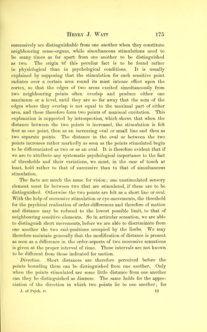 successively are distinguishable from one another when they constitute neighbouring sense-organs, while simultaneous stimulations need to be many times as far apart from one another to be distinguished as two. The origin t)f this peculiar fact is to be found rather in physiological than in psychological conditions. It is usually explained by supposing that the stimulation for each sensitive point radiates over a certain area round its most intense effect upon the cortex, so that the edges of two areas excited simultaneously from two neighbouring points often overlap and produce either one maximum or a level, until they are so far away that the sum of the edges where they overlap is not equal to the maximal part of either area, and these therefore form two points of maximal excitation. This explanation is supported by introspection, which shows that when the distance between the two points is increased, the stimulation is felt first as one point, then as an increasing oval or small line and then as two separate points. The distance in the oval or between the two points increases rather markedly as soon as the points stimulated begin to be differentiated as two or as an oval. It is therefore evident that if we are to attribute any systematic psychological importance to the fact of thresholds and their variations, we must, in the case of touch at least, hold rather to that of successive than to that of simultaneous stimulation. The facts are much the same for vision; one unstimulated sensory element must lie between two that are stimulated, if these are to be distinguished. Otherwise the two points are felt as a short line or oval. With the help of successive stimulation or eye-movements, the threshold for the psychical realisation of order-differences and therefore of motion and distance may be reduced to the lowest possible limit, to that of neighbouring sensitive elements. So in articular sensation, we are able to distinguish short movements, before we are able to discriminate from one another the two end-positions occupied by the limbs. We may therefore maintain generally that the modification of distance is present as soon as a difference in the order-aspects of two successive sensations is given at the proper interval of time. These intervals are not known to be different from those indicated for motion. Direction. Short distances are therefore perceived before the points bounding them can be distinguished from one another. Only when the points stimulated are some little distance from one another can they be distinguished as discrete. The same holds for the appre- ciation of the direction in which two points lie to one another; for J. of Psych, iv 12