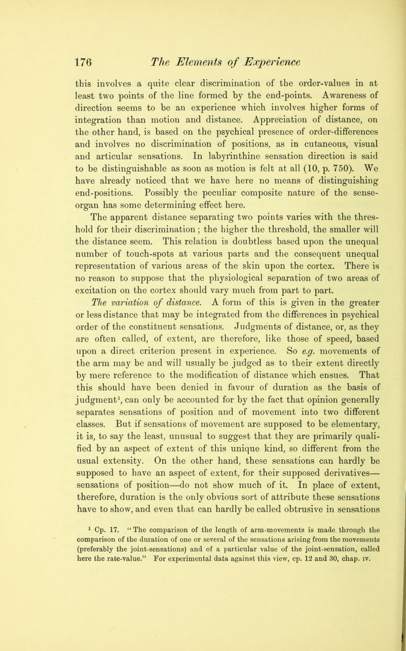 this involves a quite clear discrimination of the order-values in at least two points of the line formed by the end-points. Awareness of direction seems to he an experience which involves higher forms of integration than motion and distance. Appreciation of distance, on the other hand, is based on the psychical presence of order-differences and involves no discrimination of positions, as in cutaneous, visual and articular sensations. In labyrinthine sensation direction is said to be distinguishable as soon as motion is felt at all (10, p. 750). We have already noticed that we have here no means of distinguishing end-positions. Possibly the peculiar composite nature of the sense- organ has some determining effect here. The apparent distance separating two points varies with the thres- hold for their discrimination; the higher the threshold, the smaller will the distance seem. This relation is doubtless based upon the unequal number of touch-spots at various parts and the consequent unequal representation of various areas of the skin upon the cortex. There is no reason to suppose that the physiological separation of two areas of excitation on the cortex should vary much from part to part. The variation of distance. A form of this is given in the greater or less distance that may be integrated from the differences in psychical order of the constituent sensations. Judgments of distance, or, as they are often called, of extent, are therefore, like those of speed, based upon a direct criterion present in experience. So e.g. movements of the arm may be and will usually be judged as to their extent directly by mere reference to the modification of distance which ensues. That this should have been denied in favour of duration as the basis of judgment1, can only be accounted for by the fact that opinion generally separates sensations of position and of movement into two different classes. But if sensations of movement are supposed to be elementary, it is, to say the least, unusual to suggest that they are primarily quali- fied by an aspect of extent of this unique kind, so different from the usual extensity. On the other hand, these sensations can hardly be supposed to have an aspect of extent, for their supposed derivatives— sensations of position—do not show much of it. In place of extent, therefore, duration is the only obvious sort of attribute these sensations have to show, and even that can hardly be called obtrusive in sensations 1 Cp. 17. “The comparison of the length of arm-movements is made through the comparison of the duration of one or several of the sensations arising from the movements (preferably the joint-sensations) and of a particular value of the joint-sensation, called here the rate-value.” For experimental data against this view, cp. 12 and 30, chap. iv.