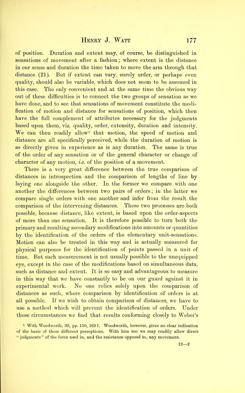 of position. Duration and extent may, of course, be distinguished in sensations of movement after a fashion; where extent is the distance in our sense and duration the time taken to move the arm through that distance (21). But if extent can vary, surely order, or perhaps even quality, should also be variable, which does not seem to be assumed in this case. The only convenient and at the same time the obvious way out of these difficulties is to connect the two groups of sensation as we have done, and to see that sensations of movement constitute the modi- fication of motion and distance for sensations of position, which then have the full complement of attributes necessary for the judgments based upon them, viz. quality, order, extensity, duration and intensity. We can then readily allow1 that motion, the speed of motion and distance are all specifically perceived, while the duration of motion is as directly given in experience as is any duration. The same is true of the order of any sensation or of the general character or change of character of any motion, i.e. of the position of a movement. There is a very great difference between the true comparison of distances in introspection and the comparison of lengths of line by laying one alongside the other. In the former we compare with one another the differences between two pairs of orders; in the latter we compare single orders with one another and infer from the result the comparison of the intervening distances. These two processes are both possible, because distance, like extent, is based upon the order-aspects of more than one sensation. It is therefore possible to turn both the primary and resulting secondary modifications into amounts or quantities by the identification of the orders of the elementary unit-sensations. Motion can also be treated in this way and is actually measured for physical purposes for the identification of points passed in a unit of time. But such measurement is not usually possible to the unequipped eye, except in the case of the modifications based on simultaneous data, such as distance and extent. It is so easy and advantageous to measure in this way that we have constantly to be on our guard against it in experimental work. No one relies solely upon the comparison of distances as such, where comparison by identification of orders is at all possible. If we wish to obtain comparison of distances, we have to use a method which will prevent the identification of orders. Under these circumstances we find that results conforming closely to Weber’s 1 With Woodworth, 30, pp. 150, 169 f. Woodworth, however, gives no clear indication of the basis of these different perceptions. With him too we may readily allow direct “judgments” of the force used in, and the resistance opposed to, any movement. 12—2