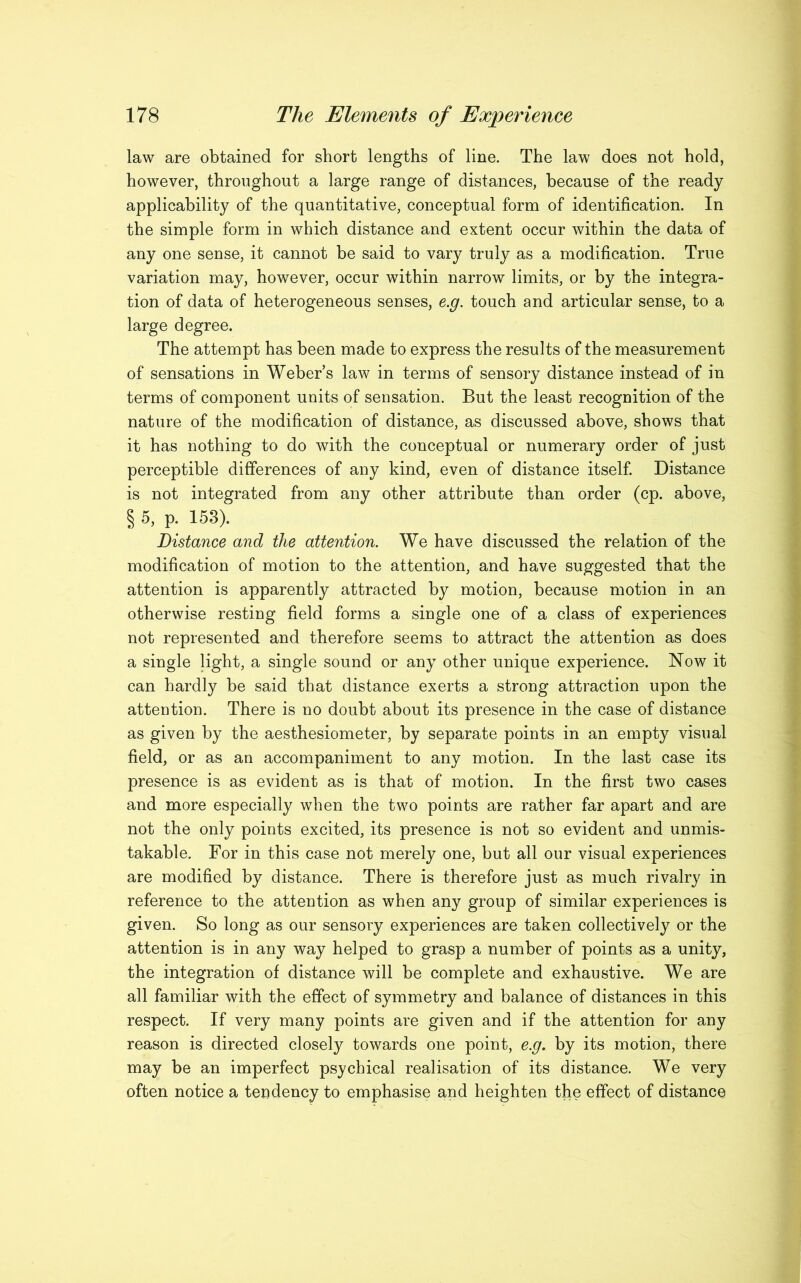 law are obtained for short lengths of line. The law does not hold, however, throughout a large range of distances, because of the ready applicability of the quantitative, conceptual form of identification. In the simple form in which distance and extent occur within the data of any one sense, it cannot be said to vary truly as a modification. True variation may, however, occur within narrow limits, or by the integra- tion of data of heterogeneous senses, e.g. touch and articular sense, to a large degree. The attempt has been made to express the results of the measurement of sensations in Weber’s law in terms of sensory distance instead of in terms of component units of sensation. But the least recognition of the nature of the modification of distance, as discussed above, shows that it has nothing to do with the conceptual or numerary order of just perceptible differences of any kind, even of distance itself. Distance is not integrated from any other attribute than order (cp. above, § 5, p. 153). Distance and the attention. We have discussed the relation of the modification of motion to the attention, and have suggested that the attention is apparently attracted by motion, because motion in an otherwise resting field forms a single one of a class of experiences not represented and therefore seems to attract the attention as does a single light, a single sound or any other unique experience. Now it can hardly be said that distance exerts a strong attraction upon the attention. There is no doubt about its presence in the case of distance as given by the aesthesiometer, by separate points in an empty visual field, or as an accompaniment to any motion. In the last case its presence is as evident as is that of motion. In the first two cases and more especially when the two points are rather far apart and are not the only points excited, its presence is not so evident and unmis- takable. For in this case not merely one, but all our visual experiences are modified by distance. There is therefore just as much rivalry in reference to the attention as when any group of similar experiences is given. So long as our sensory experiences are taken collectively or the attention is in any way helped to grasp a number of points as a unity, the integration of distance will be complete and exhaustive. We are all familiar with the effect of symmetry and balance of distances in this respect. If very many points are given and if the attention for any reason is directed closely towards one point, e.g. by its motion, there may be an imperfect psychical realisation of its distance. We very often notice a tendency to emphasise and heighten the effect of distance