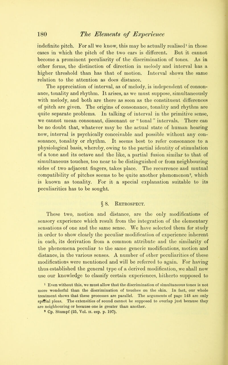 indefinite pitch. For all we know, this may be actually realised1 in those cases in which the pitch of the two ears is different. But it cannot become a prominent peculiarity of the discrimination of tones. As in other forms, the distinction of direction in melody and interval has a higher threshold than has that of motion. Interval shows the same relation to the attention as does distance. The appreciation of interval, as of melody, is independent of conson- ance, tonality and rhythm. It arises, as we must suppose, simultaneously with melody, and both are there as soon as the constituent differences of pitch are given. The origins of consonance, tonality and rhythm are quite separate problems. In talking of interval in the primitive sense, we cannot mean consonant, dissonant or “ tonal ” intervals. There can be no doubt that, whatever may be the actual state of human hearing now, interval is psychically conceivable and possible without any con- sonance, tonality or rhythm. It seems best to refer consonance to a physiological basis, whereby, owing to the partial identity of stimulation of a tone and its octave and the like, a partial fusion similar to that of simultaneous touches, too near to be distinguished or from neighbouring sides of two adjacent fingers, takes place. The recurrence and mutual compatibility of pitches seems to be quite another phenomenon2, which is known as tonality. For it a special explanation suitable to its peculiarities has to be sought. § 8. Retrospect. These two, motion and distance, are the only modifications of sensory experience which result from the integration of the elementary sensations of one and the same sense. We have selected them for study in order to show clearly the peculiar modification of experience inherent in each, its derivation from a common attribute and the similarity of the phenomena peculiar to the same generic modifications, motion and distance, in the various senses. A number of other peculiarities of these modifications were mentioned and will be referred to again. For having thus established the general type of a derived modification, we shall now use our knowledge to classify certain experiences, hitherto supposed to 1 Even without this, we must allow that the discrimination of simultaneous tones is not more wonderful than the discrimination of touches on the skin. In fact, our whole treatment shows that these processes are parallel. The arguments of page 143 are only sp^Sial pleas. The extensities of sound cannot be supposed to overlap just because they are neighbouring or because one is greater than another. 3 Cp. Stumpf (25, Yol. n. esp. p. 197).