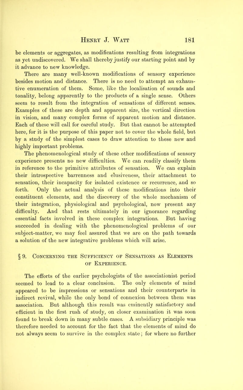 be elements or aggregates, as modifications resulting from integrations as yet undiscovered. We shall thereby justify our starting point and by it advance to new knowledge. There are many well-known modifications of sensory experience besides motion and distance. There is no need to attempt an exhaus- tive enumeration of them. Some, like the localisation of sounds and tonality, belong apparently to the products of a single sense. Others seem to result from the integration of sensations of different senses. Examples of these are depth and apparent size, the vertical direction in vision, and many complex forms of apparent motion and distance. Each of these will call for careful study. But that cannot be attempted here, for it is the purpose of this paper not to cover the whole field, but by a study of the simplest cases to draw attention to these new and highly important problems. The phenomenological study of these other modifications of sensory experience presents no new difficulties. We can readily classify them in reference to the primitive attributes of sensation. We can explain their introspective barrenness and elusiveness, their attachment to sensation, their incapacity for isolated existence or recurrence, and so forth. Only the actual analysis of these modifications into their constituent elements, and the discovery of the whole mechanism of their integration, physiological and psychological, now present any difficulty. And that rests ultimately in our ignorance regarding essential facts involved in these complex integrations. But having succeeded in dealing with the phenomenological problems of our subject-matter, we may feel assured that we are on the path towards a solution of the new integrative problems which will arise. § 9. Concerning the Sufficiency of Sensations as Elements of Experience. The efforts of the earlier psychologists of the associationist period seemed to lead to a clear conclusion. The only elements of mind appeared to be impressions or sensations and their counterparts in indirect revival, while the only bond of connexion between them was association. But although this result was eminently satisfactory and efficient in the first rush of study, on closer examination it was soon found to break down in many subtle cases. A subsidiary principle was therefore needed to account for the fact that the elements of mind do not always seem to survive in the complex state; for where no further