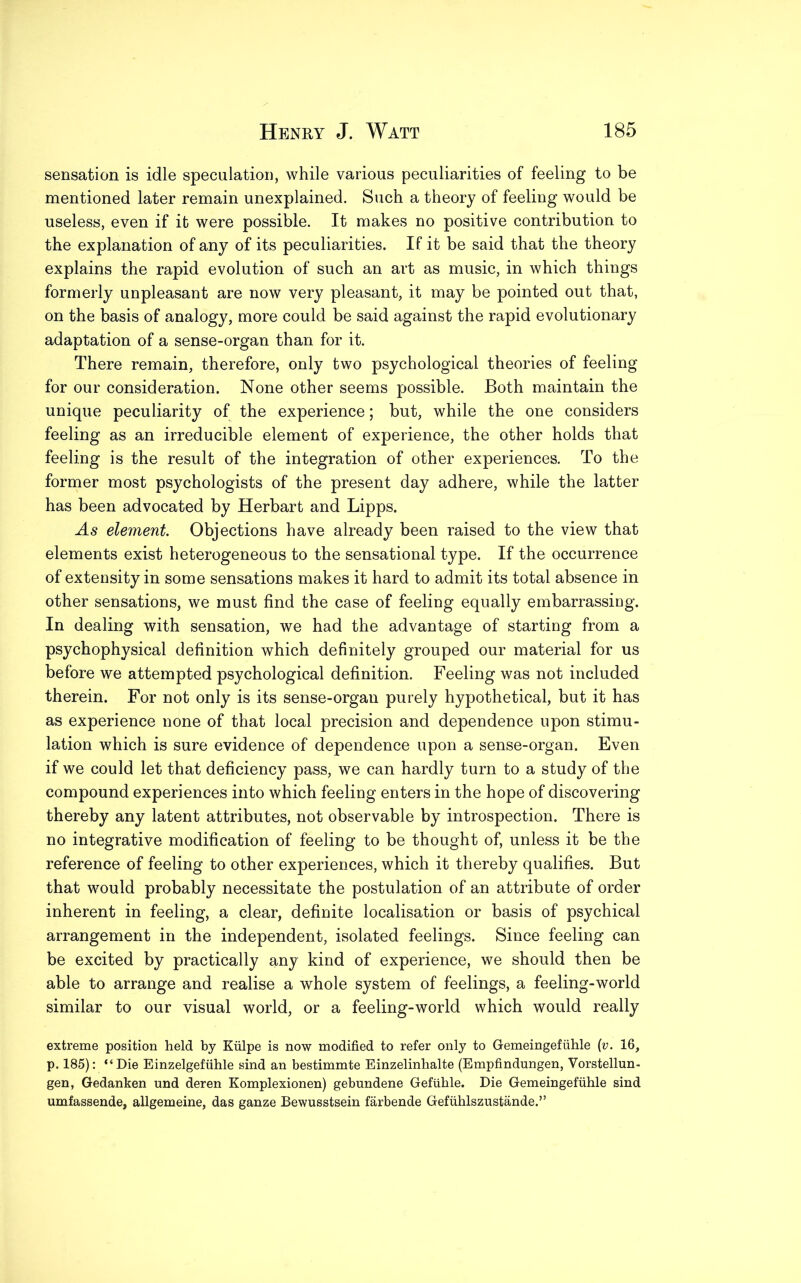 sensation is idle speculation, while various peculiarities of feeling to be mentioned later remain unexplained. Such a theory of feeling would be useless, even if it were possible. It makes no positive contribution to the explanation of any of its peculiarities. If it be said that the theory explains the rapid evolution of such an art as music, in which things formerly unpleasant are now very pleasant, it may be pointed out that, on the basis of analogy, more could be said against the rapid evolutionary adaptation of a sense-organ than for it. There remain, therefore, only two psychological theories of feeling for our consideration. None other seems possible. Both maintain the unique peculiarity of the experience; but, while the one considers feeling as an irreducible element of experience, the other holds that feeling is the result of the integration of other experiences. To the former most psychologists of the present day adhere, while the latter has been advocated by Herbart and Lipps. As element. Objections have already been raised to the view that elements exist heterogeneous to the sensational type. If the occurrence of extensity in some sensations makes it hard to admit its total absence in other sensations, we must find the case of feeling equally embarrassmg. In dealing with sensation, we had the advantage of starting from a psychophysical definition which definitely grouped our material for us before we attempted psychological definition. Feeling was not included therein. For not only is its sense-organ purely hypothetical, but it has as experience none of that local precision and dependence upon stimu- lation which is sure evidence of dependence upon a sense-organ. Even if we could let that deficiency pass, we can hardly turn to a study of the compound experiences into which feeling enters in the hope of discovering thereby any latent attributes, not observable by introspection. There is no integrative modification of feeling to be thought of, unless it be the reference of feeling to other experiences, which it thereby qualifies. But that would probably necessitate the postulation of an attribute of order inherent in feeling, a clear, definite localisation or basis of psychical arrangement in the independent, isolated feelings. Since feeling can be excited by practically any kind of experience, we should then be able to arrange and realise a whole system of feelings, a feeling-world similar to our visual world, or a feeling-world which would really extreme position held by Kiilpe is now modified to refer only to Gemeingefuhle (v. 16, p. 185): “Die Einzelgefuhle sind an bestimmte Einzelinhalte (Empfindungen, Vorstellun- gen, Gedanken und deren Komplexionen) gebundene Gefiihle. Die Gemeingefuhle sind umfassende, allgemeine, das ganze Bewusstsein farbende Gefuhlszustande.”