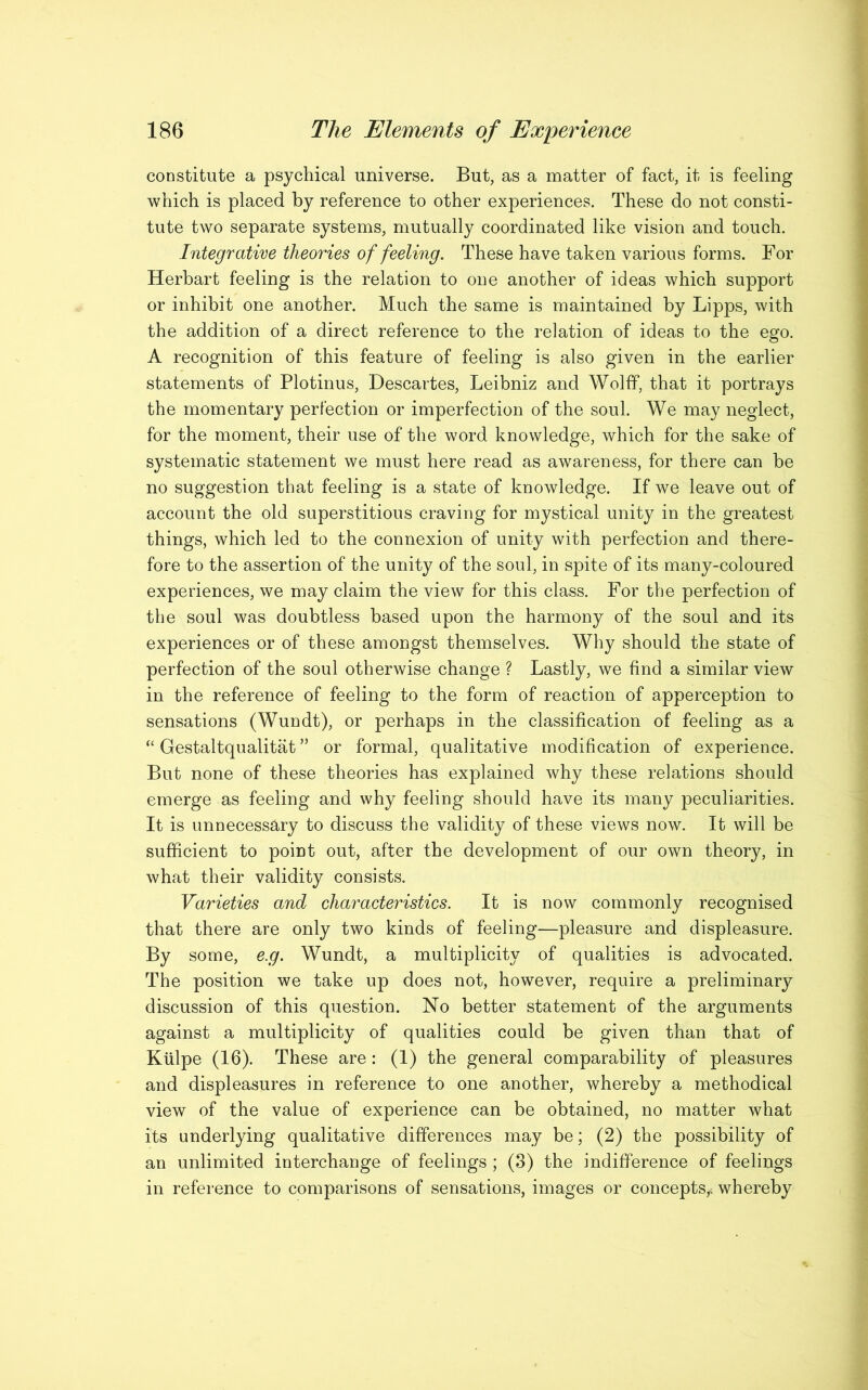 constitute a psychical universe. But, as a matter of fact, it is feeling which is placed by reference to other experiences. These do not consti- tute two separate systems, mutually coordinated like vision and touch. Integrative theories of feeling. These have taken various forms. For Herbart feeling is the relation to one another of ideas which support or inhibit one another. Much the same is maintained by Lipps, with the addition of a direct reference to the relation of ideas to the ego. A recognition of this feature of feeling is also given in the earlier statements of Plotinus, Descartes, Leibniz and Wolff, that it portrays the momentary perfection or imperfection of the soul. We may neglect, for the moment, their use of the word knowledge, which for the sake of systematic statement we must here read as awareness, for there can be no suggestion that feeling is a state of knowledge. If we leave out of account the old superstitious craving for mystical unity in the greatest things, which led to the connexion of unity with perfection and there- fore to the assertion of the unity of the soul, in spite of its many-coloured experiences, we may claim the view for this class. For the perfection of the soul was doubtless based upon the harmony of the soul and its experiences or of these amongst themselves. Why should the state of perfection of the soul otherwise change ? Lastly, we find a similar view in the reference of feeling to the form of reaction of apperception to sensations (Wundt), or perhaps in the classification of feeling as a “ Gestaltqualitat ” or formal, qualitative modification of experience. But none of these theories has explained why these relations should emerge as feeling and why feeling should have its many peculiarities. It is unnecessary to discuss the validity of these views now. It will be sufficient to point out, after the development of our own theory, in what their validity consists. Varieties and characteristics. It is now commonly recognised that there are only two kinds of feeling—pleasure and displeasure. By some, e.g. Wundt, a multiplicity of qualities is advocated. The position we take up does not, however, require a preliminary discussion of this question. No better statement of the arguments against a multiplicity of qualities could be given than that of Kiilpe (16). These are: (1) the general comparability of pleasures and displeasures in reference to one another, whereby a methodical view of the value of experience can be obtained, no matter what its underlying qualitative differences may be; (2) the possibility of an unlimited interchange of feelings ; (3) the indifference of feelings in reference to comparisons of sensations, images or concepts^ whereby