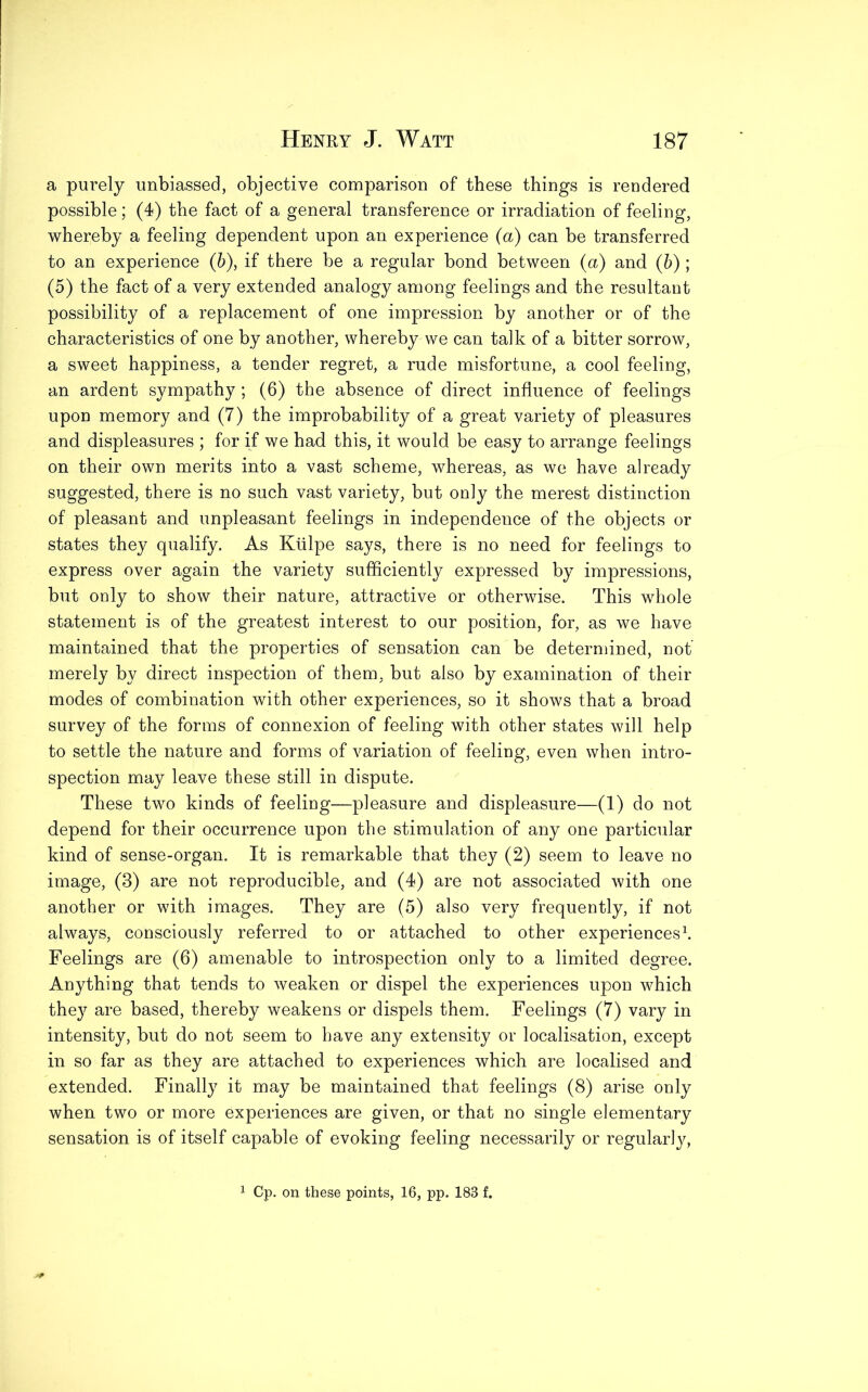 a purely unbiassed, objective comparison of these things is rendered possible; (4) the fact of a general transference or irradiation of feeling, whereby a feeling dependent upon an experience (a) can be transferred to an experience (b), if there be a regular bond between (a) and (5); (5) the fact of a very extended analogy among feelings and the resultant possibility of a replacement of one impression by another or of the characteristics of one by another, whereby we can talk of a bitter sorrow, a sweet happiness, a tender regret, a rude misfortune, a cool feeling, an ardent sympathy ; (6) the absence of direct influence of feelings upon memory and (7) the improbability of a great variety of pleasures and displeasures ; for if we had this, it would be easy to arrange feelings on their own merits into a vast scheme, whereas, as we have already suggested, there is no such vast variety, but only the merest distinction of pleasant and unpleasant feelings in independence of the objects or states they qualify. As Kiilpe says, there is no need for feelings to express over again the variety sufficiently expressed by impressions, but only to show their nature, attractive or otherwise. This whole statement is of the greatest interest to our position, for, as we have maintained that the properties of sensation can be determined, not merely by direct inspection of them, but also by examination of their modes of combination with other experiences, so it shows that a broad survey of the forms of connexion of feeling with other states will help to settle the nature and forms of variation of feeling, even when intro- spection may leave these still in dispute. These two kinds of feeling—pleasure and displeasure—(1) do not depend for their occurrence upon the stimulation of any one particular kind of sense-organ. It is remarkable that they (2) seem to leave no image, (3) are not reproducible, and (4) are not associated with one another or with images. They are (5) also very frequently, if not always, consciously referred to or attached to other experiences1. Feelings are (6) amenable to introspection only to a limited degree. Anything that tends to weaken or dispel the experiences upon which the}7 are based, thereby weakens or dispels them. Feelings (7) vary in intensity, but do not seem to have any extensity or localisation, except in so far as they are attached to experiences which are localised and extended. Finally it may be maintained that feelings (8) arise only when two or more experiences are given, or that no single elementary sensation is of itself capable of evoking feeling necessarily or regularly, 1 Cp. on these points, 16, pp. 188 f.