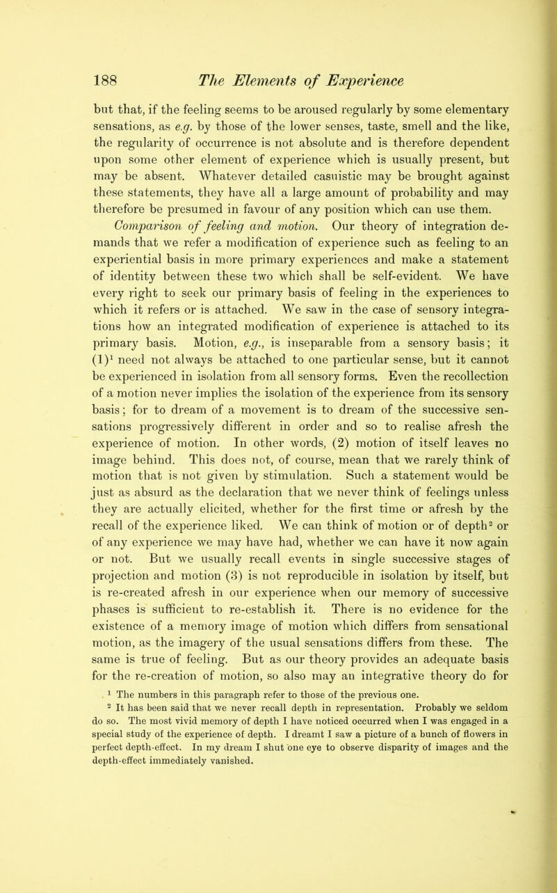 but that, if the feeling seems to be aroused regularly by some elementary sensations, as e.g. by those of the lower senses, taste, smell and the like, the regularity of occurrence is not absolute and is therefore dependent upon some other element of experience which is usually present, but may be absent. Whatever detailed casuistic may be brought against these statements, they have all a large amount of probability and may therefore be presumed in favour of any position which can use them. Comparison of feeling and motion. Our theory of integration de- mands that we refer a modification of experience such as feeling to an experiential basis in more primary experiences and make a statement of identity between these two which shall be self-evident. We have every right to seek our primary basis of feeling in the experiences to which it refers or is attached. We saw in the case of sensory integra- tions how an integrated modification of experience is attached to its primary basis. Motion, e.g., is inseparable from a sensory basis; it (l)1 need not always be attached to one particular sense, but it cannot be experienced in isolation from all sensory forms. Even the recollection of a motion never implies the isolation of the experience from its sensory basis; for to dream of a movement is to dream of the successive sen- sations progressively different in order and so to realise afresh the experience of motion. In other words, (2) motion of itself leaves no image behind. This does not, of course, mean that we rarely think of motion that is not given by stimulation. Such a statement would be just as absurd as the declaration that we never think of feelings unless they are actually elicited, whether for the first time or afresh by the recall of the experience liked. We can think of motion or of depth2 or of any experience we may have had, whether we can have it now again or not. But we usually recall events in single successive stages of projection and motion (3) is not reproducible in isolation by itself, but is re-created afresh in our experience when our memory of successive phases is sufficient to re-establish it. There is no evidence for the existence of a memory image of motion wdiich differs from sensational motion, as the imagery of the usual sensations differs from these. The same is true of feeling. But as our theory provides an adequate basis for the re-creation of motion, so also may an integrative theory do for . 1 The numbers in this paragraph refer to those of the previous one. 2 It has been said that we never recall depth in representation. Probably we seldom do so. The most vivid memory of depth I have noticed occurred when I was engaged in a special study of the experience of depth. I dreamt I saw a picture of a bunch of flowers in perfect depth-effect. In my dream I shut one eye to observe disparity of images and the depth-effect immediately vanished.