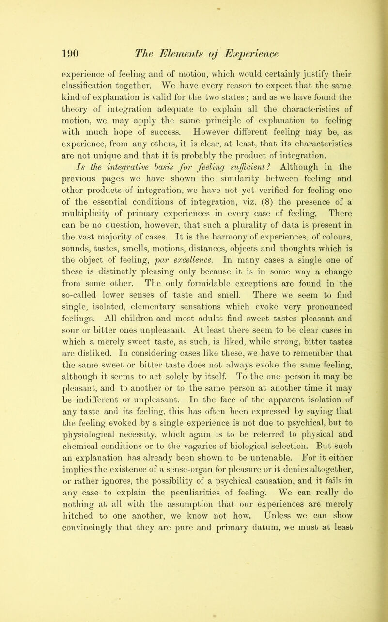 experience of feeling and of motion, which would certainly justify their classification together. We have every reason to expect that the same kind of explanation is valid for the two states ; and as we have found the theory of integration adequate to explain all the characteristics of motion, we may apply the same principle of explanation to feeling with much hope of success. However different feeling may be, as experience, from any others, it is clear, at least, that its characteristics are not unique and that it is probably the product of integration. Is the integrative basis for feeling sufficient? Although in the previous pages we have shown the similarity between feeling and other products of integration, we have not yet verified for feeling one of the essential conditions of integration, viz. (8) the presence of a multiplicity of primary experiences in every case of feeling. There can be no question, however, that such a plurality of data is present in the vast majority of cases. It is the harmony of experiences, of colours, sounds, tastes, smells, motions, distances, objects and thoughts which is the object of feeling, par excellence. In many cases a single one of these is distinctly pleasing only because it is in some way a change from some other. The only formidable exceptions are found in the so-called lower senses of taste and smell. There we seem to find single, isolated, elementary sensations which evoke very pronounced feelings. All children and most adults find sweet tastes pleasant and sour or bitter ones unpleasant. At least there seem to be clear cases in which a merely sweet taste, as such, is liked, while strong, bitter tastes are disliked. In considering cases like these, we have to remember that the same sweet or bitter taste does not always evoke the same feeling, although it seems to act solely by itself. To the one person it may be pleasant, and to another or to the same person at another time it may be indifferent or unpleasant. In the face of the apparent isolation of any taste and its feeling, this has often been expressed by saying that the feeling evoked by a single experience is not due to psychical, but to physiological necessity, which again is to be referred to physical and chemical conditions or to the vagaries of biological selection. But such an explanation has already been shown to be untenable. For it either implies the existence of a sense-organ for pleasure or it denies altogether, or rather ignores, the possibility of a psychical causation, and it fails in any case to explain the peculiarities of feeling. We can really do nothing at all with the assumption that our experiences are merely hitched to one another, we know not how. Unless we can show convincingly that they are pure and primary datum, we must at least
