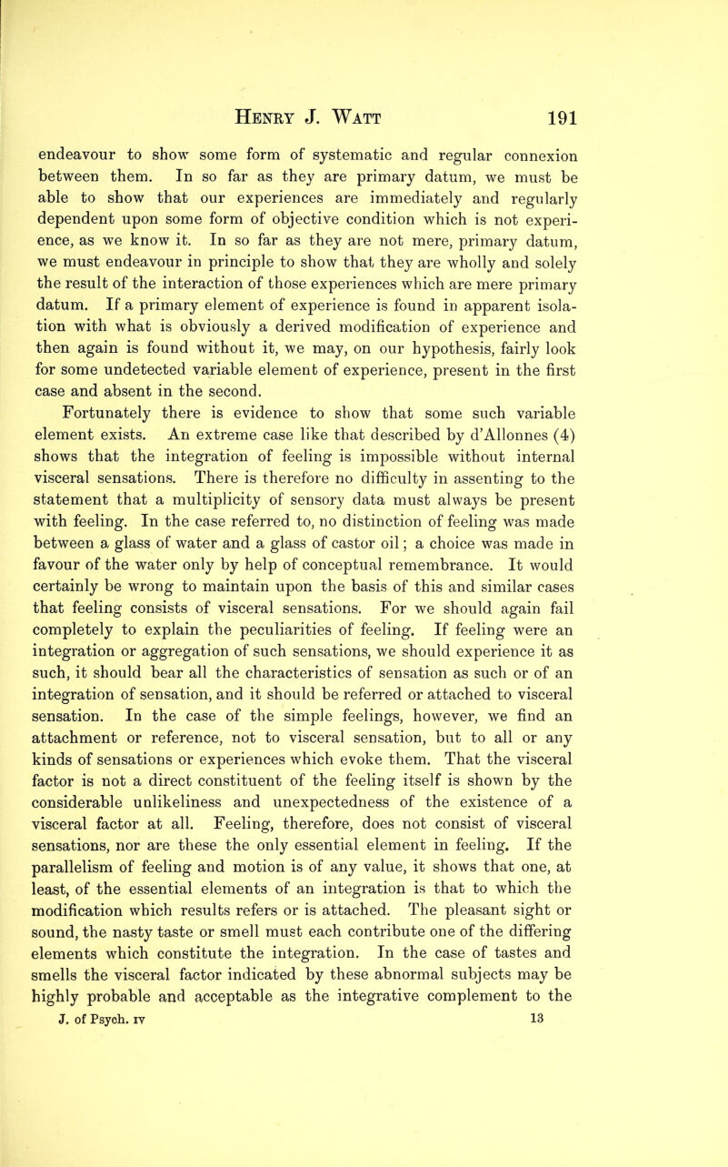 endeavour to show some form of systematic and regular connexion between them. In so far as they are primary datum, we must be able to show that our experiences are immediately and regularly dependent upon some form of objective condition which is not experi- ence, as we know it. In so far as they are not mere, primary datum, we must endeavour in principle to show that they are wholly and solely the result of the interaction of those experiences which are mere primary datum. If a primary element of experience is found in apparent isola- tion with what is obviously a derived modification of experience and then again is found without it, we may, on our hypothesis, fairly look for some undetected variable element of experience, present in the first case and absent in the second. Fortunately there is evidence to show that some such variable element exists. An extreme case like that described by d’Allonnes (4) shows that the integration of feeling is impossible without internal visceral sensations. There is therefore no difficulty in assenting to the statement that a multiplicity of sensory data must always be present with feeling. In the case referred to, no distinction of feeling was made between a glass of water and a glass of castor oil; a choice was made in favour of the water only by help of conceptual remembrance. It would certainly be wrong to maintain upon the basis of this and similar cases that feeling consists of visceral sensations. For we should again fail completely to explain the peculiarities of feeling. If feeling were an integration or aggregation of such sensations, we should experience it as such, it should bear all the characteristics of sensation as such or of an integration of sensation, and it should be referred or attached to visceral sensation. In the case of the simple feelings, however, we find an attachment or reference, not to visceral sensation, but to all or any kinds of sensations or experiences which evoke them. That the visceral factor is not a direct constituent of the feeling itself is shown by the considerable unlikeliness and unexpectedness of the existence of a visceral factor at all. Feeling, therefore, does not consist of visceral sensations, nor are these the only essential element in feeling. If the parallelism of feeling and motion is of any value, it shows that one, at least, of the essential elements of an integration is that to which the modification which results refers or is attached. The pleasant sight or sound, the nasty taste or smell must each contribute one of the differing elements wffiich constitute the integration. In the case of tastes and smells the visceral factor indicated by these abnormal subjects may be highly probable and acceptable as the integrative complement to the J. of Psych, iy 13