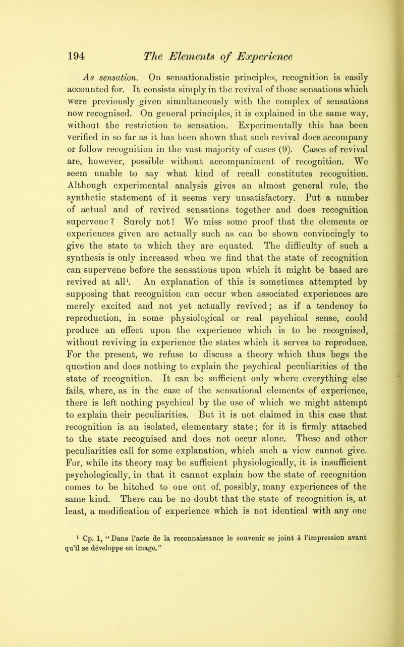 As sensation. On sensationalistic principles, recognition is easily accounted for. It consists simply in the revival of those sensations which were previously given simultaneously with the complex of sensations now recognised. On general principles, it is explained in the same way, without the restriction to sensation. Experimentally this has been verified in so far as it has been shown that such revival does accompany or follow recognition in the vast majority of cases (9). Cases of revival are, however, possible without accompaniment of recognition. We seem unable to say what kind of recall constitutes recognition. Although experimental analysis gives an almost general rule, the synthetic statement of it seems very unsatisfactory. Put a number of actual and of revived sensations together and does recognition supervene ? Surely not! We miss some proof that the elements or experiences given are actually such as can be shown convincingly to give the state to which they are equated. The difficulty of such a synthesis is only increased when we find that the state of recognition can supervene before the sensations upon which it might be based are revived at all1. An explanation of this is sometimes attempted by supposing that recognition can occur when associated experiences are merely excited and not yet actually revived; as if a tendency to reproduction, in some physiological or real psychical sense, could produce an effect upon the experience which is to be recognised, without reviving in experience the states which it serves to reproduce. For the present, we refuse to discuss a theory which thus begs the question and does nothing to explain the psychical peculiarities of the state of recognition. It can be sufficient only where everything else fails, where, as in the case of the sensational elements of experience, there is left nothing psychical by the use of which we might attempt to explain their peculiarities. But it is not claimed in this case that recognition is an isolated, elementary state; for it is firmly attached to the state recognised and does not occur alone. These and other peculiarities call for some explanation, which such a view cannot give. For, while its theory may be sufficient physiologically, it is insufficient psychologically, in that it cannot explain how the state of recognition comes to be hitched to one out of, possibly, many experiences of the same kind. There can be no doubt that the state of recognition is, at least, a modification of experience which is not identical with any one 1 Cp. 1, “Dans l’acte de la reconnaissance le souvenir se joint a I’impression avant qu’il se d^veloppe en image.”