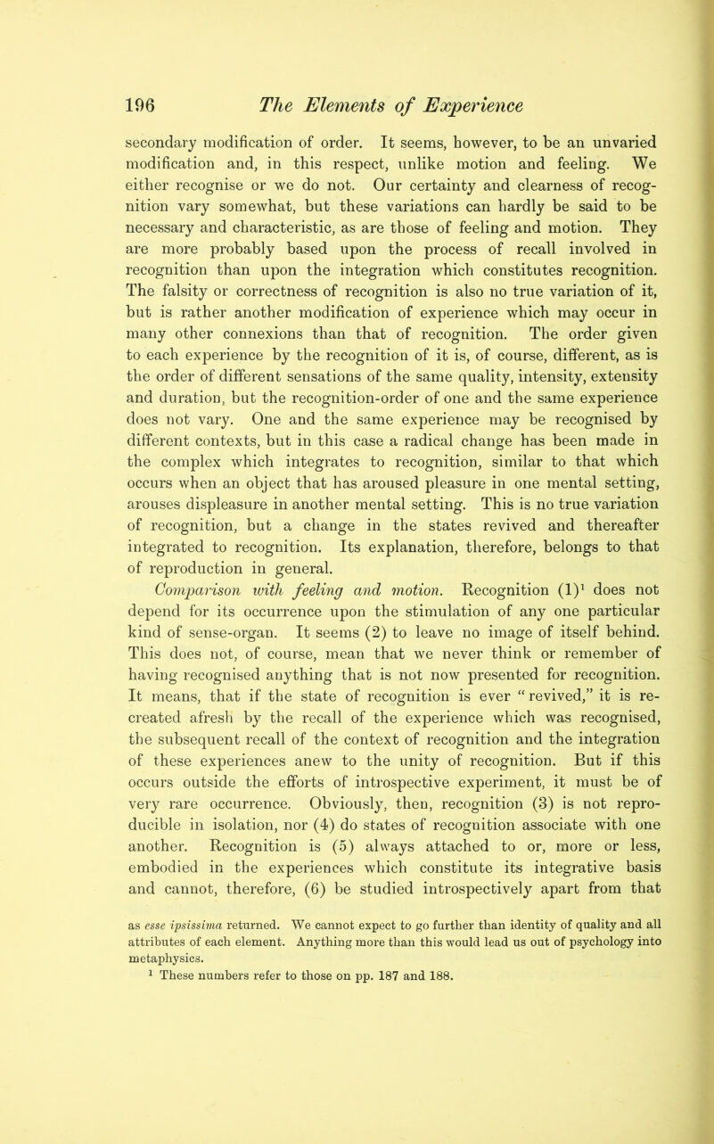 secondary modification of order. It seems, however, to be an unvaried modification and, in this respect, unlike motion and feeling. We either recognise or we do not. Our certainty and clearness of recog- nition vary somewhat, but these variations can hardly be said to be necessary and characteristic, as are those of feeling and motion. They are more probably based upon the process of recall involved in recognition than upon the integration which constitutes recognition. The falsity or correctness of recognition is also no true variation of it, but is rather another modification of experience which may occur in many other connexions than that of recognition. The order given to each experience by the recognition of it is, of course, different, as is the order of different sensations of the same quality, intensity, extensity and duration, but the recognition-order of one and the same experience does not vary. One and the same experience may be recognised by different contexts, but in this case a radical change has been made in the complex which integrates to recognition, similar to that which occurs when an object that has aroused pleasure in one mental setting, arouses displeasure in another mental setting. This is no true variation of recognition, but a change in the states revived and thereafter integrated to recognition. Its explanation, therefore, belongs to that of reproduction in general. Comparison with feeling and motion. Recognition (l)1 does not depend for its occurrence upon the stimulation of any one particular kind of sense-organ. It seems (2) to leave no image of itself behind. This does not, of course, mean that we never think or remember of having recognised anything that is not now presented for recognition. It means, that if the state of recognition is ever “ revived,” it is re- created afresh by the recall of the experience which was recognised, the subsequent recall of the context of recognition and the integration of these experiences anew to the unity of recognition. But if this occurs outside the efforts of introspective experiment, it must be of very rare occurrence. Obviously, then, recognition (3) is not repro- ducible in isolation, nor (4) do states of recognition associate with one another. Recognition is (5) always attached to or, more or less, embodied in the experiences which constitute its integrative basis and cannot, therefore, (6) be studied introspectively apart from that as esse ipsissima returned. We cannot expect to go further than identity of quality and all attributes of each element. Anything more than this would lead us out of psychology into metaphysics. 1 These numbers refer to those on pp. 187 and 188.