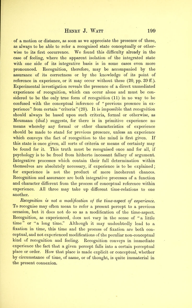 of a motion or distance, as soon as we appreciate the presence of these, as always to be able to refer a recognised state conceptually or other- wise to its first occurrence. We found this difficulty already in the case of feeling, where the apparent isolation of the integrated state with one side of its integrative basis is in some cases even more pronounced. Recognition, therefore, may be accompanied by the assurance of its correctness or by the knowledge of its point of reference in experience, or it may occur without these (20, pp. 39 ff). Experimental investigation reveals the presence of a direct unmediated experience of recognition, which can occur alone and must be con- sidered to be the only true form of recognition (11) in no way to be confused with the conceptual inference of “ previous presence in ex- perience” from certain “criteria” (20). It is impossible that recognition should always be based upon such criteria, formal or otherwise, as Meumann {ibid.) suggests, for there is in primitive experience no means whereby any formal or other characteristics of experience should be made to stand for previous presence, unless an experience which conveys the fact of recognition to the mind is first given. If this state is once given, all sorts of criteria or means of certainty may be found for it. This truth must be recognised once and for all, if psychology is to be freed from hitherto incessant fallacy of argument. Integrative processes which contain their full determination within themselves are absolutely necessary, if experience is to be explained; for experience is not the product of mere incoherent chances. Recognition and assurance are both integrative processes of a function and character different from the process of conceptual reference within experience. All three may take up different time-relations to one another. Recognition is not a modification of the time-aspect of experience. To recognise may often mean to refer a present percept to a previous occasion, but it does not do so as a modification of the time-aspect. Recognition, as experienced, does not vary in the sense of “a little time ” or “ a long time.” Although it may undoubtedly lead to a fixation in time, this time and the process of fixation are both con- ceptual, and not experienced modifications of the peculiar non-conceptual kind of recognition and feeling. Recognition conveys in immediate experience the fact that a given percept falls into a certain perceptual place or order. How that place is made explicit or conceptual, whether by circumstance of time, of name, or of thought, is quite immaterial in the present connexion.