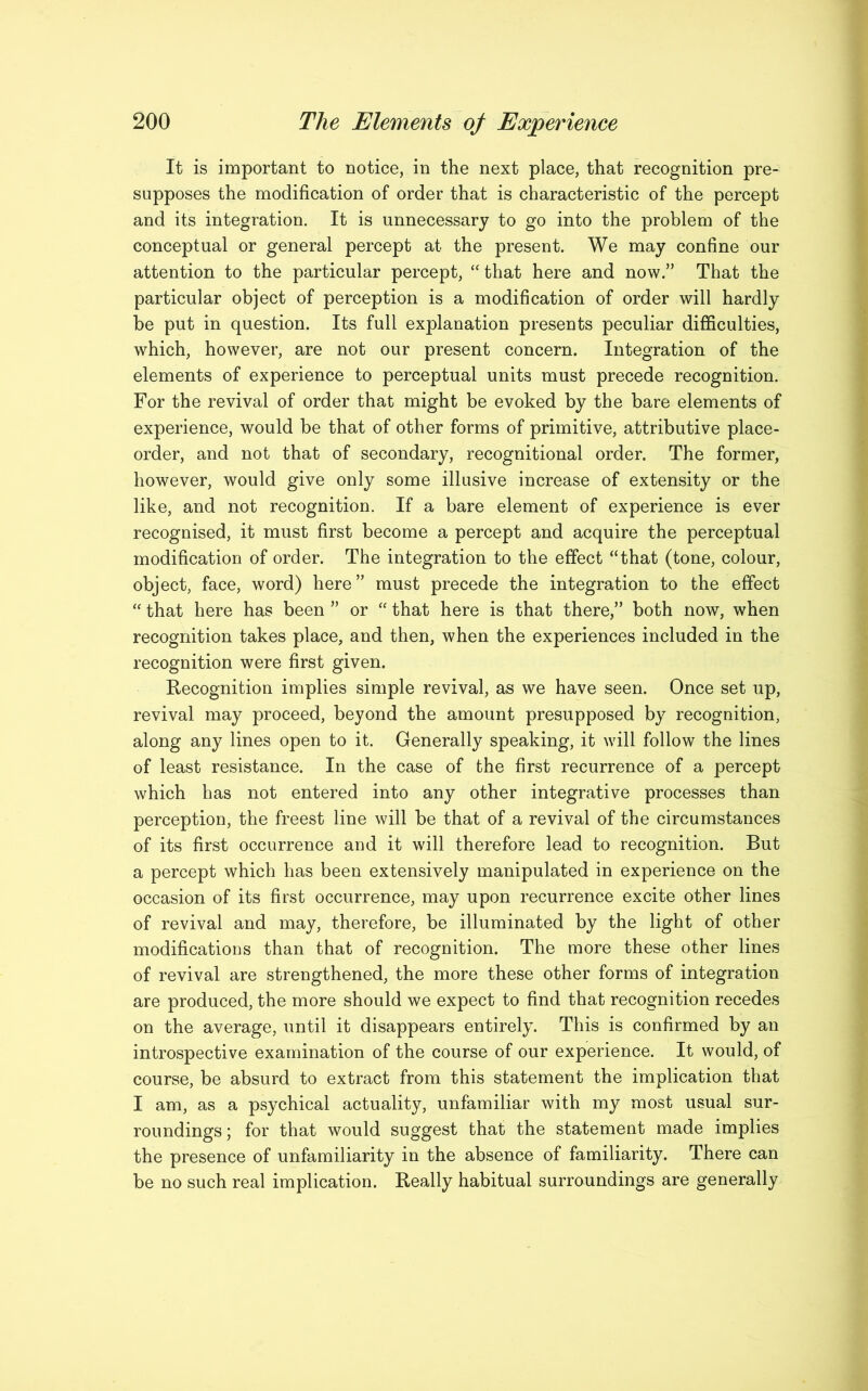 It is important to notice, in the next place, that recognition pre- supposes the modification of order that is characteristic of the percept and its integration. It is unnecessary to go into the problem of the conceptual or general percept at the present. We may confine our attention to the particular percept, “ that here and now.” That the particular object of perception is a modification of order will hardly be put in question. Its full explanation presents peculiar difficulties, which, however, are not our present concern. Integration of the elements of experience to perceptual units must precede recognition. For the revival of order that might be evoked by the bare elements of experience, would be that of other forms of primitive, attributive place- order, and not that of secondary, recognitional order. The former, however, would give only some illusive increase of extensity or the like, and not recognition. If a bare element of experience is ever recognised, it must first become a percept and acquire the perceptual modification of order. The integration to the effect “that (tone, colour, object, face, word) here” must precede the integration to the effect “ that here has been ” or “ that here is that there,” both now, when recognition takes place, and then, when the experiences included in the recognition were first given. Recognition implies simple revival, as we have seen. Once set up, revival may proceed, beyond the amount presupposed by recognition, along any lines open to it. Generally speaking, it will follow the lines of least resistance. In the case of the first recurrence of a percept which has not entered into any other integrative processes than perception, the freest line will be that of a revival of the circumstances of its first occurrence and it will therefore lead to recognition. But a percept which has been extensively manipulated in experience on the occasion of its first occurrence, may upon recurrence excite other lines of revival and may, therefore, be illuminated by the light of other modifications than that of recognition. The more these other lines of revival are strengthened, the more these other forms of integration are produced, the more should we expect to find that recognition recedes on the average, until it disappears entirely. This is confirmed by an introspective examination of the course of our experience. It would, of course, be absurd to extract from this statement the implication that I am, as a psychical actuality, unfamiliar with my most usual sur- roundings ; for that would suggest that the statement made implies the presence of unfamiliarity in the absence of familiarity. There can be no such real implication. Really habitual surroundings are generally