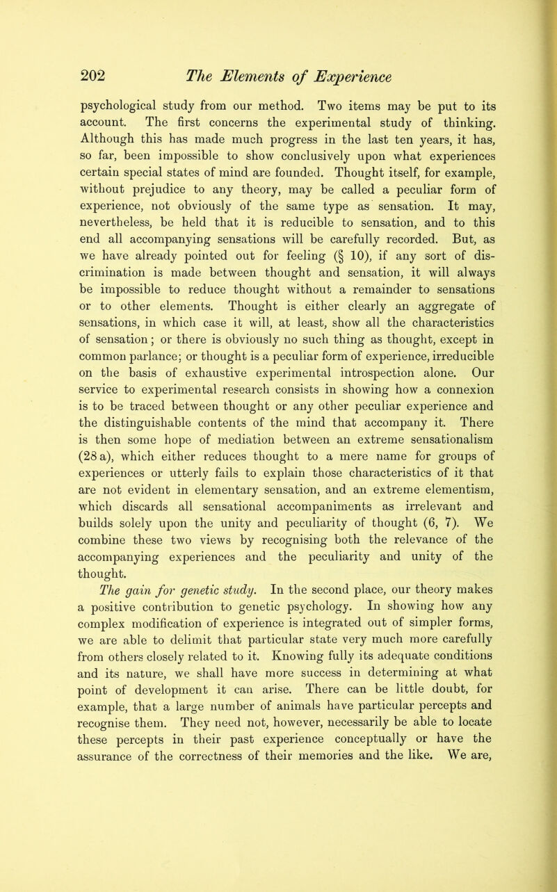 psychological study from our method. Two items may be put to its account. The first concerns the experimental study of thinking. Although this has made much progress in the last ten years, it has, so far, been impossible to show conclusively upon what experiences certain special states of mind are founded. Thought itself, for example, without prejudice to any theory, may be called a peculiar form of experience, not obviously of the same type as sensation. It may, nevertheless, be held that it is reducible to sensation, and to this end all accompanying sensations will be carefully recorded. But, as we have already pointed out for feeling (§ 10), if any sort of dis- crimination is made between thought and sensation, it will always be impossible to reduce thought without a remainder to sensations or to other elements. Thought is either clearly an aggregate of sensations, in which case it will, at least, show all the characteristics of sensation; or there is obviously no such thing as thought, except in common parlance; or thought is a peculiar form of experience, irreducible on the basis of exhaustive experimental introspection alone. Our service to experimental research consists in showing how a connexion is to be traced between thought or any other peculiar experience and the distinguishable contents of the mind that accompany it. There is then some hope of mediation between an extreme sensationalism (28 a), which either reduces thought to a mere name for groups of experiences or utterly fails to explain those characteristics of it that are not evident in elementary sensation, and an extreme elementism, which discards all sensational accompaniments as irrelevant and builds solely upon the unity and peculiarity of thought (6, 7). We combine these two views by recognising both the relevance of the accompanying experiences and the peculiarity and unity of the thought. The gain for genetic study. In the second place, our theory makes a positive contribution to genetic psychology. In showing how any complex modification of experience is integrated out of simpler forms, we are able to delimit that particular state very much more carefully from others closely related to it. Knowing fully its adequate conditions and its nature, we shall have more success in determining at what point of development it can arise. There can be little doubt, for example, that a large number of animals have particular percepts and recognise them. They need not, however, necessarily be able to locate these percepts in their past experience conceptually or have the assurance of the correctness of their memories and the like. We are,