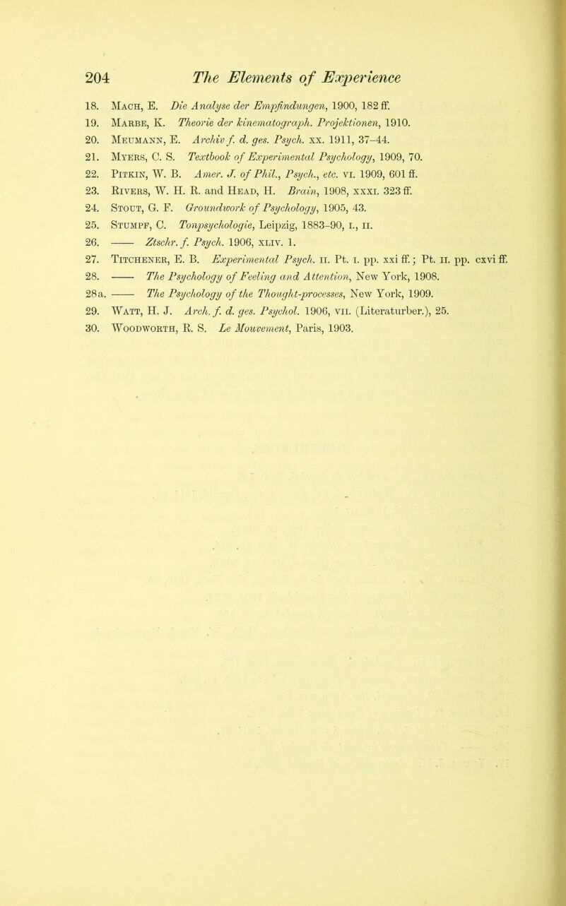 18. Mach, E. Die Analyse der Empfindungen, 1900, 182 ff. 19. Marbe, K. Theorie der kinematograph. Projektionen, 1910. 20. Meumann, E. Archivf d. ges. Psych, xx. 1911, 37-44. 21. Myers, C. S. Textbook of Experimental Psychology, 1909, 70. 22. Pitkin, W. B. Amer. J. of Phil., Psych., etc. vi. 1909, 601 ff. 23. Rivers, W. H. R. and Head, H. Brain, 1908, xxxi. 323 ff. 24. Stout, G. F. Groundwork of Psychology, 1905, 43. 25. Stumpf, C. Tonpsychologie, Leipzig, 1883-90, I., ii. 26. Ztschr.f. Psych. 1906, xliv. 1. 27. Titchener, E. B. Experimental Psych. II. Pt. i. pp. xxi ff.; Pt. ii. pp. cxvi ff 28. The Psychology of Feeling and Attention, New York, 1908. 28 a. The Psychology of the Thought-processes, New York, 1909. 29. Watt, H. J. Arch. f. d. ges. Psychol. 1906, vii. (Literaturber.), 25. 30. Woodworth, R. S. Le Mouvement, Paris, 1903.
